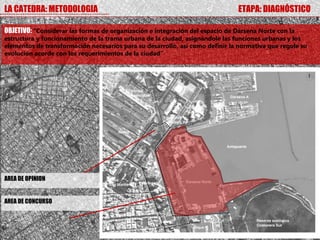 LA CATEDRA: METODOLOGIA                                                        ETAPA: DIAGNÓSTICO

OBJETIVO: “Considerar las formas de organización e integración del espacio de Dársena Norte con la
estructura y funcionamiento de la trama urbana de la ciudad, asignándole las funciones urbanas y los
elementos de transformación necesarios para su desarrollo, así como definir la normativa que regule su
evolución acorde con los requerimientos de la ciudad”




AREA DE OPINION


AREA DE CONCURSO
 