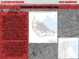 LA CATEDRA: METODOLOGIA                                              ETAPA: DIAGNÓSTICO

                           DESCRIPCION: ANTECEDENTES SOBRE EL AREA

             Ubicación

 El área metropolitana de la ciudad
   de Buenos Aires (AMBA) es un
 conglomerado donde habitan más
   de 14.000.000 de personas que
  ocupan una extensión de 16.767
   Km.² y representan el 36% de la
 población total del país en sólo el
 0,6% de la superficie del territorio
 argentino. Este asentamiento está
      conformado por la Ciudad
Autónoma de Buenos Aires y Capital
  Federal de la República, con una
     extensión de 200 Km.² y casi
  3.000.000 de habitantes, a la que
 rodean 42 partidos de la provincia
 de buenos aires que albergan a los
11.000.000 de habitantes restantes.

        El sector urbano objeto del
concurso se encuentra emplazado en
     el punto focal metropolitano
 conformado por el Área Central de
    la CABA, donde convergen los
   sistemas de transporte y vías de
 comunicación y donde se registra la
mayor concentración de actividades
       comerciales, financieras y
        administrativas del país.
 