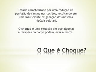 Estado caracterizado por uma redução da
perfusão de sangue nos tecidos, resultando em
uma insuficiente oxigenação dos mesmos
(hipóxia celular).
O choque é uma situação em que algumas
alterações no corpo podem levar à morte.
 