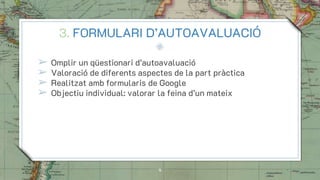 3. FORMULARI D’AUTOAVALUACIÓ
➢ Omplir un qüestionari d’autoavaluació
➢ Valoració de diferents aspectes de la part pràctica
➢ Realitzat amb formularis de Google
➢ Objectiu individual: valorar la feina d’un mateix
8
 