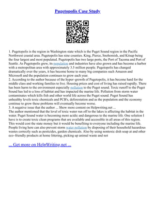 Pugetopolis Case Study
1. Pugetopolis is the region in Washington state which is the Puget Sound region in the Pacific
Northwest coastal area. Pugetopolis has nine counties. King, Pierce, Snohomish, and Kitsap being
the four largest and most populated. Pugetopolis has two large ports, the Port of Tacoma and Port of
Seattle. As Pugetopolis grew, its population and industries have also grown and has become a harbor
with a metropolitan area with approximately 3.5 million people. Pugetopolis has changed
dramatically over the years, it has become home to many big companies such Amazon and
Microsoft and the population continues to grow each year.
2. According to the author because of the hyper–growth of Pugetopolis, it has become hard for the
middle class and working families to live. Housing prices and cost of living has raised rapidly. There
has been harm to the environment especially pollution to the Puget sound. Toxic runoff to the Puget
Sound has led to a loss of habitat and has impacted the marine life. Pollution from storm water
contaminates which kills fish and other world life across the Puget sound. Puget Sound has
unhealthy levels toxic chemicals and PCB's, deforestation and as the population and the economy
continue to grow these problems will eventually become worse.
3. A negative issue that the author ... Show more content on Helpwriting.net ...
The author mentioned that the level of toxic water run off to the lakes is affecting the habitat in the
water. Puget Sound water is becoming more acidic and dangerous to the marine life. One solution I
have is to create toxic clean programs that are available and accessible in all areas of this region.
This would cost the state money but it would be benefiting to everyone including the marine life.
People living here can also prevent storm water pollution by disposing of their household hazardous
wastes correctly such as pesticides, garden chemicals. Also by using nontoxic dish soap at and other
eco–friendly products at home littering, picking up animal waste and not
... Get more on HelpWriting.net ...
 