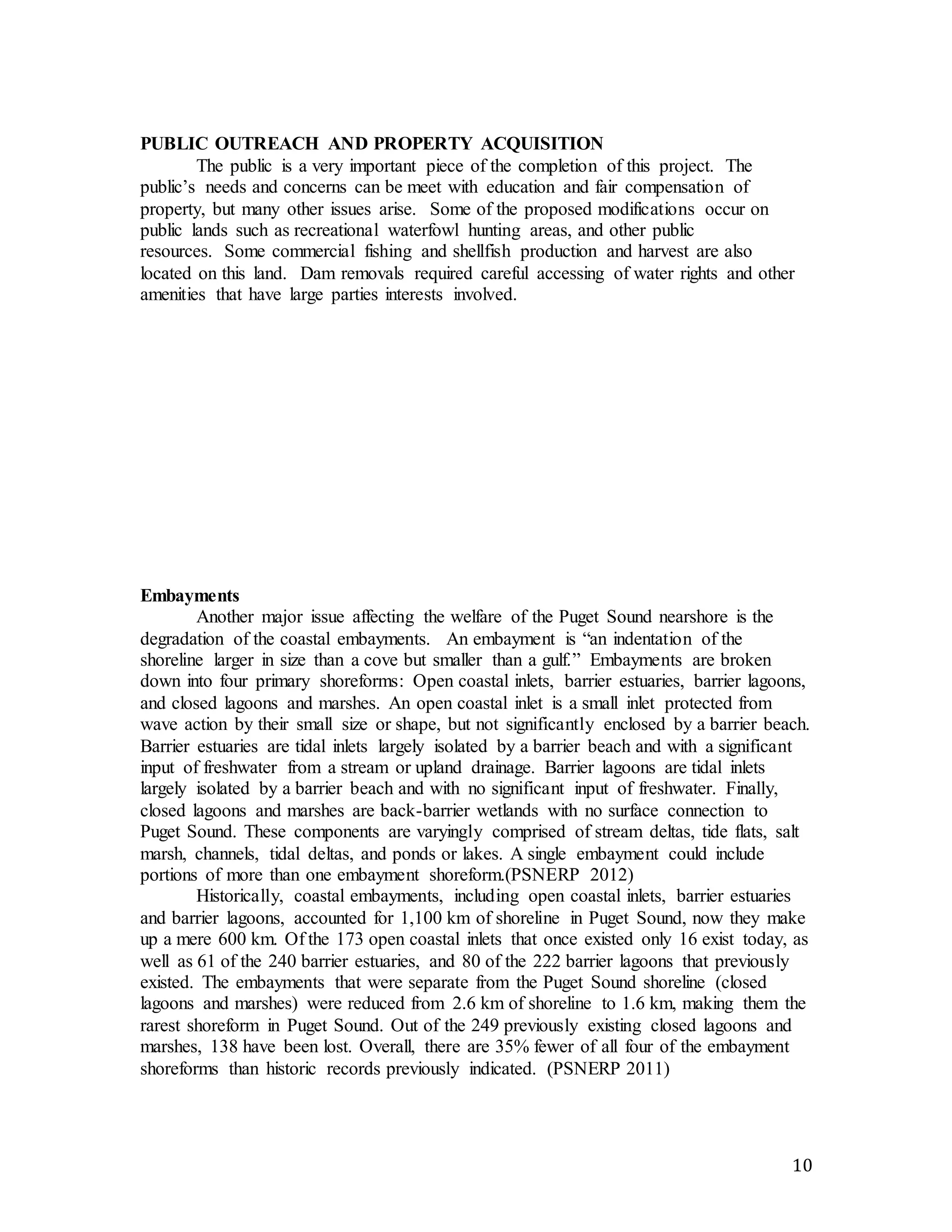 10 
PUBLIC OUTREACH AND PROPERTY ACQUISITION 
The public is a very important piece of the completion of this project. The 
public’s needs and concerns can be meet with education and fair compensation of 
property, but many other issues arise. Some of the proposed modifications occur on 
public lands such as recreational waterfowl hunting areas, and other public 
resources. Some commercial fishing and shellfish production and harvest are also 
located on this land. Dam removals required careful accessing of water rights and other 
amenities that have large parties interests involved. 
Embayments 
Another major issue affecting the welfare of the Puget Sound nearshore is the 
degradation of the coastal embayments. An embayment is “an indentation of the 
shoreline larger in size than a cove but smaller than a gulf.” Embayments are broken 
down into four primary shoreforms: Open coastal inlets, barrier estuaries, barrier lagoons, 
and closed lagoons and marshes. An open coastal inlet is a small inlet protected from 
wave action by their small size or shape, but not significantly enclosed by a barrier beach. 
Barrier estuaries are tidal inlets largely isolated by a barrier beach and with a significant 
input of freshwater from a stream or upland drainage. Barrier lagoons are tidal inlets 
largely isolated by a barrier beach and with no significant input of freshwater. Finally, 
closed lagoons and marshes are back-barrier wetlands with no surface connection to 
Puget Sound. These components are varyingly comprised of stream deltas, tide flats, salt 
marsh, channels, tidal deltas, and ponds or lakes. A single embayment could include 
portions of more than one embayment shoreform.(PSNERP 2012) 
Historically, coastal embayments, including open coastal inlets, barrier estuaries 
and barrier lagoons, accounted for 1,100 km of shoreline in Puget Sound, now they make 
up a mere 600 km. Of the 173 open coastal inlets that once existed only 16 exist today, as 
well as 61 of the 240 barrier estuaries, and 80 of the 222 barrier lagoons that previously 
existed. The embayments that were separate from the Puget Sound shoreline (closed 
lagoons and marshes) were reduced from 2.6 km of shoreline to 1.6 km, making them the 
rarest shoreform in Puget Sound. Out of the 249 previously existing closed lagoons and 
marshes, 138 have been lost. Overall, there are 35% fewer of all four of the embayment 
shoreforms than historic records previously indicated. (PSNERP 2011) 
 
