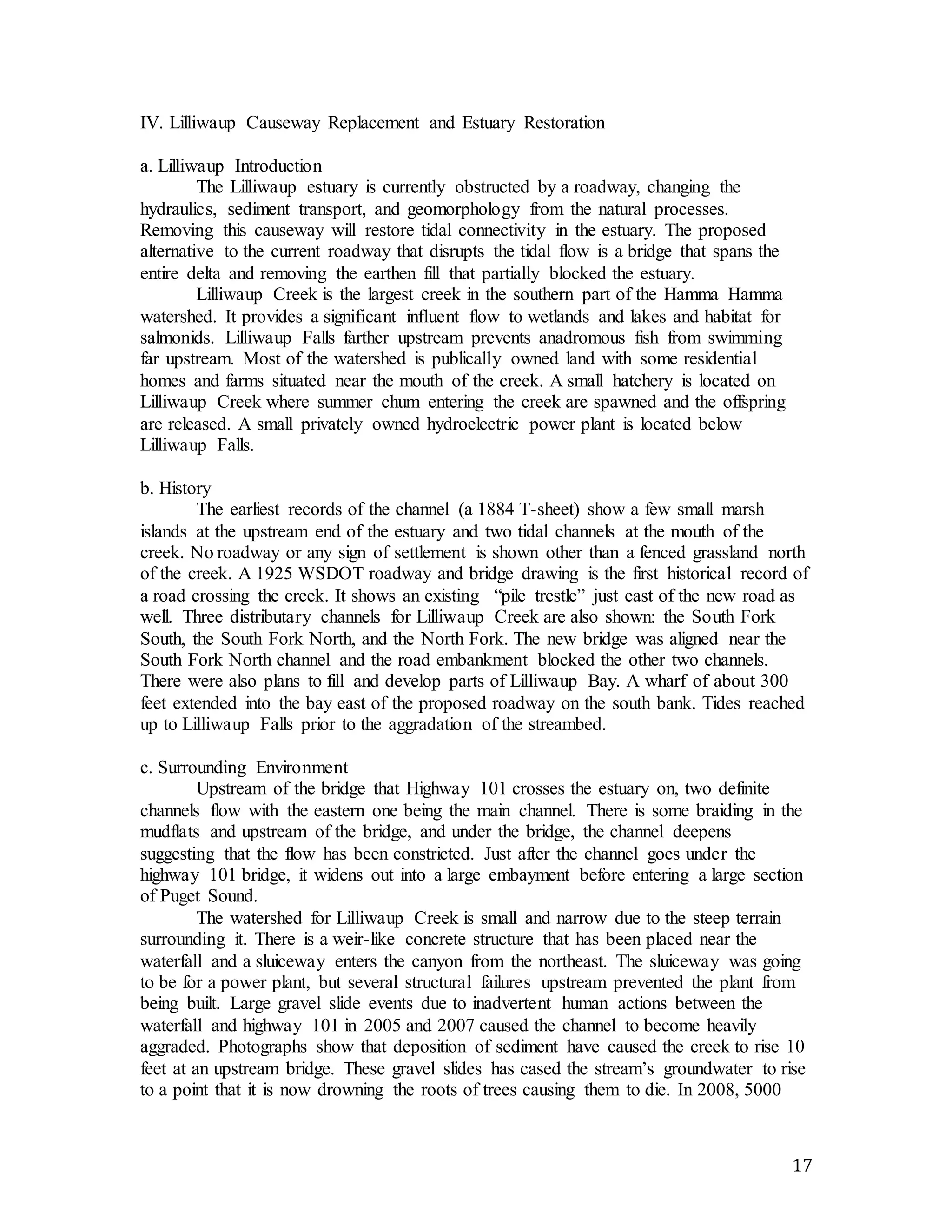 17 
IV. Lilliwaup Causeway Replacement and Estuary Restoration 
a. Lilliwaup Introduction 
The Lilliwaup estuary is currently obstructed by a roadway, changing the 
hydraulics, sediment transport, and geomorphology from the natural processes. 
Removing this causeway will restore tidal connectivity in the estuary. The proposed 
alternative to the current roadway that disrupts the tidal flow is a bridge that spans the 
entire delta and removing the earthen fill that partially blocked the estuary. 
Lilliwaup Creek is the largest creek in the southern part of the Hamma Hamma 
watershed. It provides a significant influent flow to wetlands and lakes and habitat for 
salmonids. Lilliwaup Falls farther upstream prevents anadromous fish from swimming 
far upstream. Most of the watershed is publically owned land with some residential 
homes and farms situated near the mouth of the creek. A small hatchery is located on 
Lilliwaup Creek where summer chum entering the creek are spawned and the offspring 
are released. A small privately owned hydroelectric power plant is located below 
Lilliwaup Falls. 
b. History 
The earliest records of the channel (a 1884 T-sheet) show a few small marsh 
islands at the upstream end of the estuary and two tidal channels at the mouth of the 
creek. No roadway or any sign of settlement is shown other than a fenced grassland north 
of the creek. A 1925 WSDOT roadway and bridge drawing is the first historical record of 
a road crossing the creek. It shows an existing “pile trestle” just east of the new road as 
well. Three distributary channels for Lilliwaup Creek are also shown: the South Fork 
South, the South Fork North, and the North Fork. The new bridge was aligned near the 
South Fork North channel and the road embankment blocked the other two channels. 
There were also plans to fill and develop parts of Lilliwaup Bay. A wharf of about 300 
feet extended into the bay east of the proposed roadway on the south bank. Tides reached 
up to Lilliwaup Falls prior to the aggradation of the streambed. 
c. Surrounding Environment 
Upstream of the bridge that Highway 101 crosses the estuary on, two definite 
channels flow with the eastern one being the main channel. There is some braiding in the 
mudflats and upstream of the bridge, and under the bridge, the channel deepens 
suggesting that the flow has been constricted. Just after the channel goes under the 
highway 101 bridge, it widens out into a large embayment before entering a large section 
of Puget Sound. 
The watershed for Lilliwaup Creek is small and narrow due to the steep terrain 
surrounding it. There is a weir-like concrete structure that has been placed near the 
waterfall and a sluiceway enters the canyon from the northeast. The sluiceway was going 
to be for a power plant, but several structural failures upstream prevented the plant from 
being built. Large gravel slide events due to inadvertent human actions between the 
waterfall and highway 101 in 2005 and 2007 caused the channel to become heavily 
aggraded. Photographs show that deposition of sediment have caused the creek to rise 10 
feet at an upstream bridge. These gravel slides has cased the stream’s groundwater to rise 
to a point that it is now drowning the roots of trees causing them to die. In 2008, 5000 
 