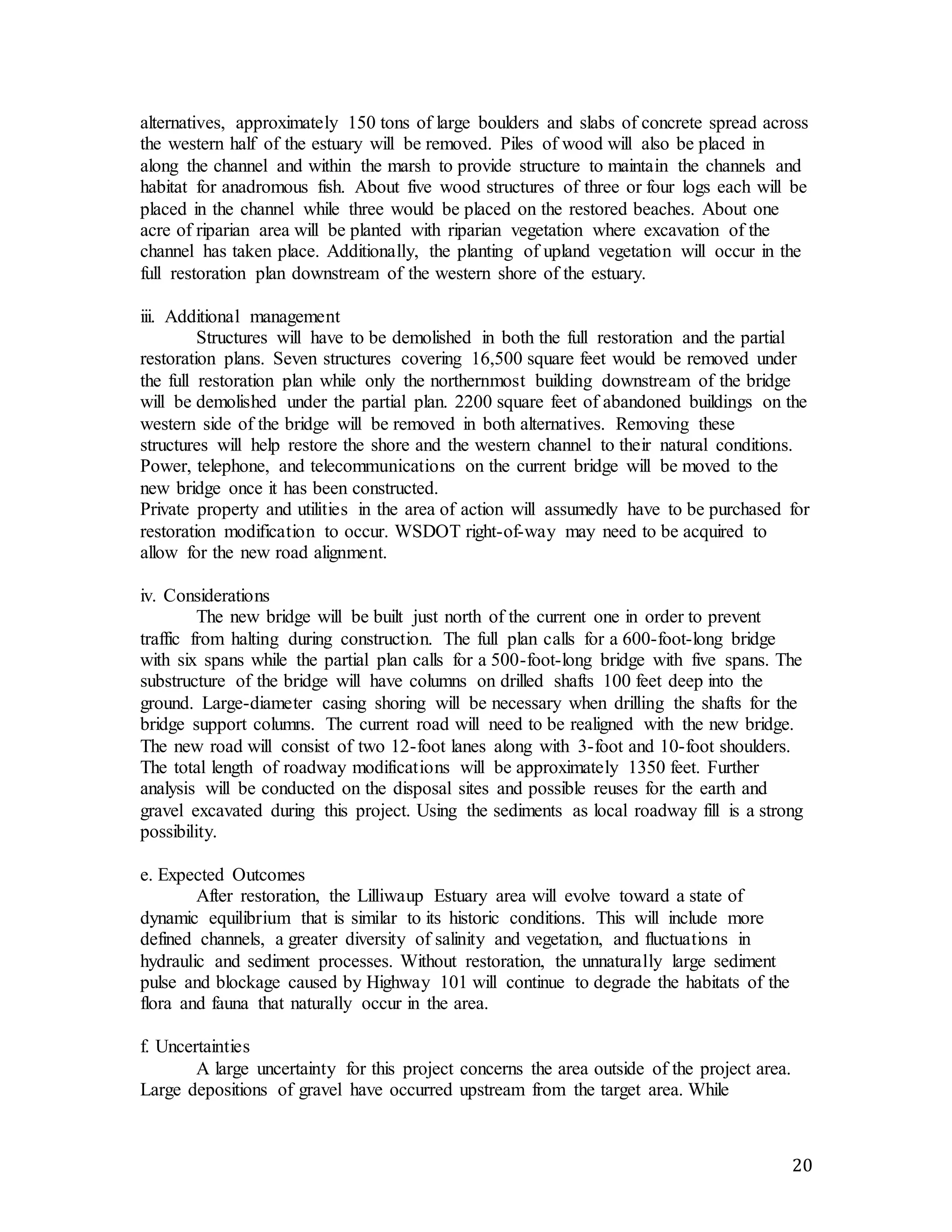 alternatives, approximately 150 tons of large boulders and slabs of concrete spread across 
the western half of the estuary will be removed. Piles of wood will also be placed in 
along the channel and within the marsh to provide structure to maintain the channels and 
habitat for anadromous fish. About five wood structures of three or four logs each will be 
placed in the channel while three would be placed on the restored beaches. About one 
acre of riparian area will be planted with riparian vegetation where excavation of the 
channel has taken place. Additionally, the planting of upland vegetation will occur in the 
full restoration plan downstream of the western shore of the estuary. 
20 
iii. Additional management 
Structures will have to be demolished in both the full restoration and the partial 
restoration plans. Seven structures covering 16,500 square feet would be removed under 
the full restoration plan while only the northernmost building downstream of the bridge 
will be demolished under the partial plan. 2200 square feet of abandoned buildings on the 
western side of the bridge will be removed in both alternatives. Removing these 
structures will help restore the shore and the western channel to their natural conditions. 
Power, telephone, and telecommunications on the current bridge will be moved to the 
new bridge once it has been constructed. 
Private property and utilities in the area of action will assumedly have to be purchased for 
restoration modification to occur. WSDOT right-of-way may need to be acquired to 
allow for the new road alignment. 
iv. Considerations 
The new bridge will be built just north of the current one in order to prevent 
traffic from halting during construction. The full plan calls for a 600-foot-long bridge 
with six spans while the partial plan calls for a 500-foot-long bridge with five spans. The 
substructure of the bridge will have columns on drilled shafts 100 feet deep into the 
ground. Large-diameter casing shoring will be necessary when drilling the shafts for the 
bridge support columns. The current road will need to be realigned with the new bridge. 
The new road will consist of two 12-foot lanes along with 3-foot and 10-foot shoulders. 
The total length of roadway modifications will be approximately 1350 feet. Further 
analysis will be conducted on the disposal sites and possible reuses for the earth and 
gravel excavated during this project. Using the sediments as local roadway fill is a strong 
possibility. 
e. Expected Outcomes 
After restoration, the Lilliwaup Estuary area will evolve toward a state of 
dynamic equilibrium that is similar to its historic conditions. This will include more 
defined channels, a greater diversity of salinity and vegetation, and fluctuations in 
hydraulic and sediment processes. Without restoration, the unnaturally large sediment 
pulse and blockage caused by Highway 101 will continue to degrade the habitats of the 
flora and fauna that naturally occur in the area. 
f. Uncertainties 
A large uncertainty for this project concerns the area outside of the project area. 
Large depositions of gravel have occurred upstream from the target area. While 
 
