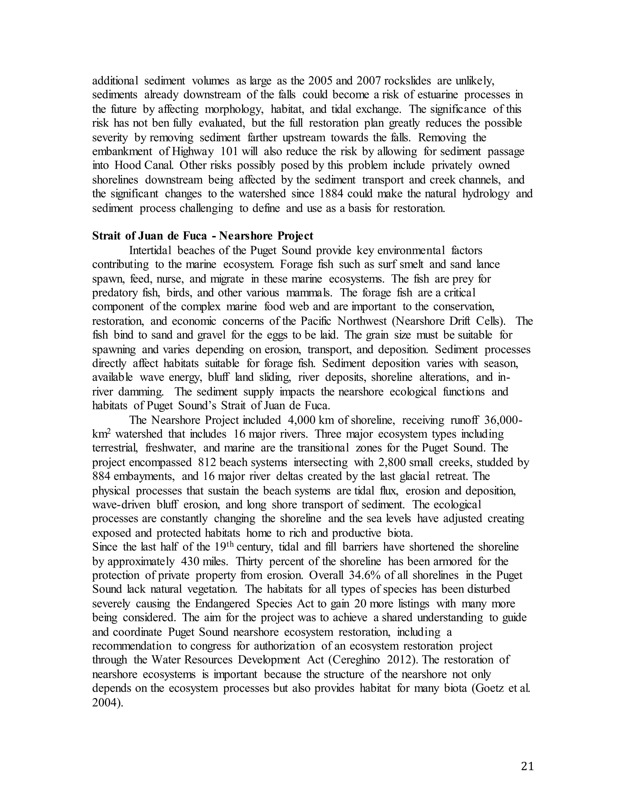 additional sediment volumes as large as the 2005 and 2007 rockslides are unlikely, 
sediments already downstream of the falls could become a risk of estuarine processes in 
the future by affecting morphology, habitat, and tidal exchange. The significance of this 
risk has not ben fully evaluated, but the full restoration plan greatly reduces the possible 
severity by removing sediment farther upstream towards the falls. Removing the 
embankment of Highway 101 will also reduce the risk by allowing for sediment passage 
into Hood Canal. Other risks possibly posed by this problem include privately owned 
shorelines downstream being affected by the sediment transport and creek channels, and 
the significant changes to the watershed since 1884 could make the natural hydrology and 
sediment process challenging to define and use as a basis for restoration. 
21 
Strait of Juan de Fuca - Nearshore Project 
Intertidal beaches of the Puget Sound provide key environmental factors 
contributing to the marine ecosystem. Forage fish such as surf smelt and sand lance 
spawn, feed, nurse, and migrate in these marine ecosystems. The fish are prey for 
predatory fish, birds, and other various mammals. The forage fish are a critical 
component of the complex marine food web and are important to the conservation, 
restoration, and economic concerns of the Pacific Northwest (Nearshore Drift Cells). The 
fish bind to sand and gravel for the eggs to be laid. The grain size must be suitable for 
spawning and varies depending on erosion, transport, and deposition. Sediment processes 
directly affect habitats suitable for forage fish. Sediment deposition varies with season, 
available wave energy, bluff land sliding, river deposits, shoreline alterations, and in-river 
damming. The sediment supply impacts the nearshore ecological functions and 
habitats of Puget Sound’s Strait of Juan de Fuca. 
The Nearshore Project included 4,000 km of shoreline, receiving runoff 36,000- 
km2 watershed that includes 16 major rivers. Three major ecosystem types including 
terrestrial, freshwater, and marine are the transitional zones for the Puget Sound. The 
project encompassed 812 beach systems intersecting with 2,800 small creeks, studded by 
884 embayments, and 16 major river deltas created by the last glacial retreat. The 
physical processes that sustain the beach systems are tidal flux, erosion and deposition, 
wave-driven bluff erosion, and long shore transport of sediment. The ecological 
processes are constantly changing the shoreline and the sea levels have adjusted creating 
exposed and protected habitats home to rich and productive biota. 
Since the last half of the 19th century, tidal and fill barriers have shortened the shoreline 
by approximately 430 miles. Thirty percent of the shoreline has been armored for the 
protection of private property from erosion. Overall 34.6% of all shorelines in the Puget 
Sound lack natural vegetation. The habitats for all types of species has been disturbed 
severely causing the Endangered Species Act to gain 20 more listings with many more 
being considered. The aim for the project was to achieve a shared understanding to guide 
and coordinate Puget Sound nearshore ecosystem restoration, including a 
recommendation to congress for authorization of an ecosystem restoration project 
through the Water Resources Development Act (Cereghino 2012). The restoration of 
nearshore ecosystems is important because the structure of the nearshore not only 
depends on the ecosystem processes but also provides habitat for many biota (Goetz et al. 
2004). 
 