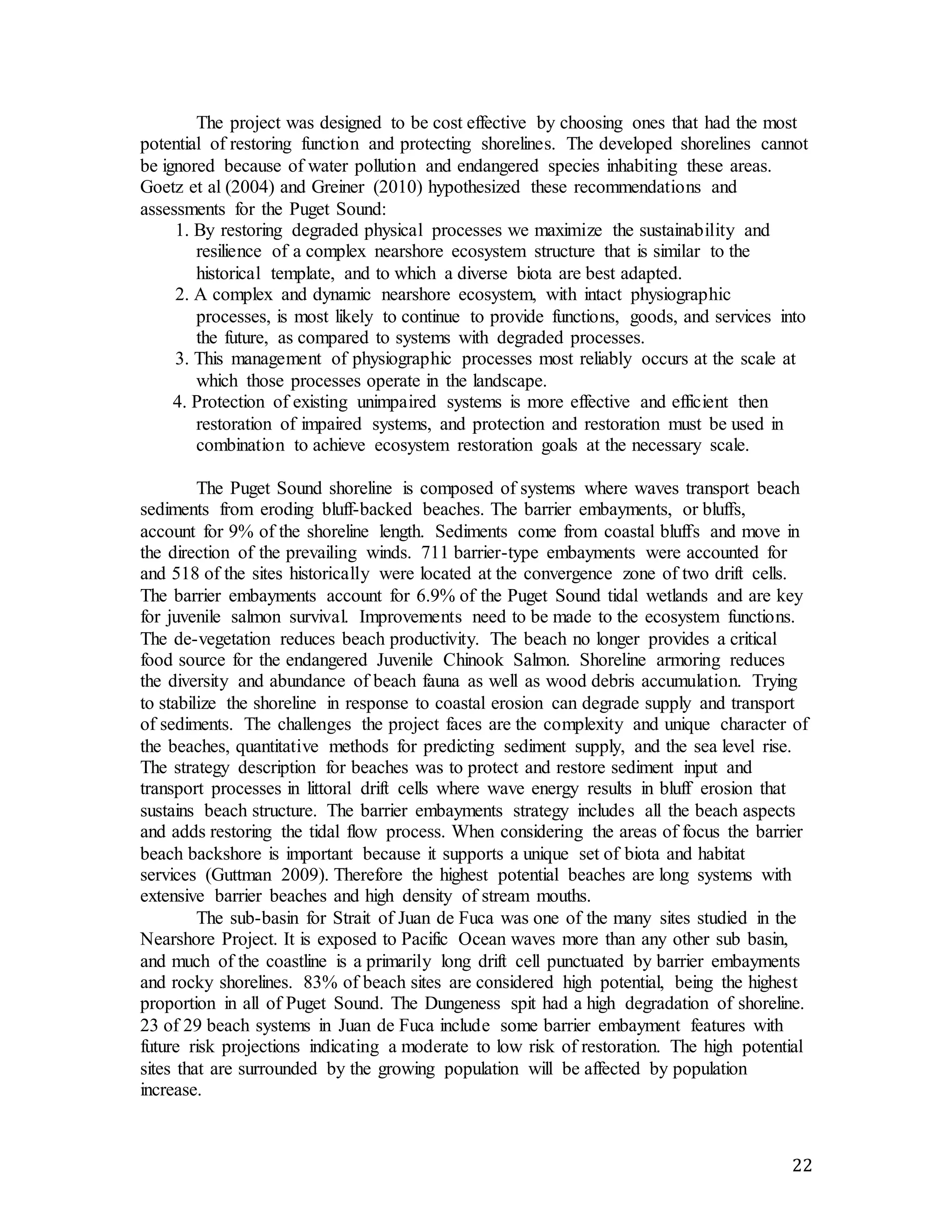 The project was designed to be cost effective by choosing ones that had the most 
potential of restoring function and protecting shorelines. The developed shorelines cannot 
be ignored because of water pollution and endangered species inhabiting these areas. 
Goetz et al (2004) and Greiner (2010) hypothesized these recommendations and 
assessments for the Puget Sound: 
22 
1. By restoring degraded physical processes we maximize the sustainability and 
resilience of a complex nearshore ecosystem structure that is similar to the 
historical template, and to which a diverse biota are best adapted. 
2. A complex and dynamic nearshore ecosystem, with intact physiographic 
processes, is most likely to continue to provide functions, goods, and services into 
the future, as compared to systems with degraded processes. 
3. This management of physiographic processes most reliably occurs at the scale at 
which those processes operate in the landscape. 
4. Protection of existing unimpaired systems is more effective and efficient then 
restoration of impaired systems, and protection and restoration must be used in 
combination to achieve ecosystem restoration goals at the necessary scale. 
The Puget Sound shoreline is composed of systems where waves transport beach 
sediments from eroding bluff-backed beaches. The barrier embayments, or bluffs, 
account for 9% of the shoreline length. Sediments come from coastal bluffs and move in 
the direction of the prevailing winds. 711 barrier-type embayments were accounted for 
and 518 of the sites historically were located at the convergence zone of two drift cells. 
The barrier embayments account for 6.9% of the Puget Sound tidal wetlands and are key 
for juvenile salmon survival. Improvements need to be made to the ecosystem functions. 
The de-vegetation reduces beach productivity. The beach no longer provides a critical 
food source for the endangered Juvenile Chinook Salmon. Shoreline armoring reduces 
the diversity and abundance of beach fauna as well as wood debris accumulation. Trying 
to stabilize the shoreline in response to coastal erosion can degrade supply and transport 
of sediments. The challenges the project faces are the complexity and unique character of 
the beaches, quantitative methods for predicting sediment supply, and the sea level rise. 
The strategy description for beaches was to protect and restore sediment input and 
transport processes in littoral drift cells where wave energy results in bluff erosion that 
sustains beach structure. The barrier embayments strategy includes all the beach aspects 
and adds restoring the tidal flow process. When considering the areas of focus the barrier 
beach backshore is important because it supports a unique set of biota and habitat 
services (Guttman 2009). Therefore the highest potential beaches are long systems with 
extensive barrier beaches and high density of stream mouths. 
The sub-basin for Strait of Juan de Fuca was one of the many sites studied in the 
Nearshore Project. It is exposed to Pacific Ocean waves more than any other sub basin, 
and much of the coastline is a primarily long drift cell punctuated by barrier embayments 
and rocky shorelines. 83% of beach sites are considered high potential, being the highest 
proportion in all of Puget Sound. The Dungeness spit had a high degradation of shoreline. 
23 of 29 beach systems in Juan de Fuca include some barrier embayment features with 
future risk projections indicating a moderate to low risk of restoration. The high potential 
sites that are surrounded by the growing population will be affected by population 
increase. 
 
