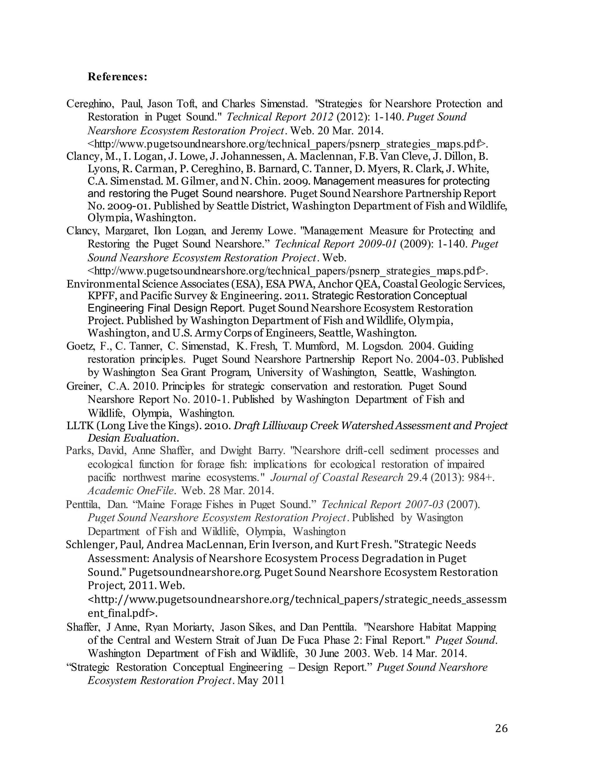 26 
References: 
Cereghino, Paul, Jason Toft, and Charles Simenstad. "Strategies for Nearshore Protection and 
Restoration in Puget Sound." Technical Report 2012 (2012): 1-140. Puget Sound 
Nearshore Ecosystem Restoration Project. Web. 20 Mar. 2014. 
<http://www.pugetsoundnearshore.org/technical_papers/psnerp_strategies_maps.pdf>. 
Clancy, M., I. Logan, J. Lowe, J. Johannessen, A. Maclennan, F.B. Van Cleve, J. Dillon, B. 
Lyons, R. Carman, P. Cereghino, B. Barnard, C. Tanner, D. Myers, R. Clark, J. White, 
C.A. Simenstad. M. Gilmer, and N. Chin. 2009. Management measures for protecting 
and restoring the Puget Sound nearshore. Puget Sound Nearshore Partnership Report 
No. 2009-01. Published by Seattle District, Washington Department of Fish and Wildlife, 
Olympia, Washington. 
Clancy, Margaret, Ilon Logan, and Jeremy Lowe. "Management Measure for Protecting and 
Restoring the Puget Sound Nearshore.” Technical Report 2009-01 (2009): 1-140. Puget 
Sound Nearshore Ecosystem Restoration Project. Web. 
<http://www.pugetsoundnearshore.org/technical_papers/psnerp_strategies_maps.pdf>. 
Environmental Science Associates (ESA), ESA PWA, Anchor QEA, Coastal Geologic Services, 
KPFF, and Pacific Survey & Engineering. 2011. Strategic Restoration Conceptual 
Engineering Final Design Report. Puget Sound Nearshore Ecosystem Restoration 
Project. Published by Washington Department of Fish and Wildlife, Olympia, 
Washington, and U.S. Army Corps of Engineers, Seattle, Washington. 
Goetz, F., C. Tanner, C. Simenstad, K. Fresh, T. Mumford, M. Logsdon. 2004. Guiding 
restoration principles. Puget Sound Nearshore Partnership Report No. 2004-03. Published 
by Washington Sea Grant Program, University of Washington, Seattle, Washington. 
Greiner, C.A. 2010. Principles for strategic conservation and restoration. Puget Sound 
Nearshore Report No. 2010-1. Published by Washington Department of Fish and 
Wildlife, Olympia, Washington. 
LLTK (Long Live the Kings). 2010. Draft Lilliwaup Creek Watershed Assessment and Project 
Design Evaluation. 
Parks, David, Anne Shaffer, and Dwight Barry. "Nearshore drift-cell sediment processes and 
ecological function for forage fish: implications for ecological restoration of impaired 
pacific northwest marine ecosystems." Journal of Coastal Research 29.4 (2013): 984+. 
Academic OneFile. Web. 28 Mar. 2014. 
Penttila, Dan. “Maine Forage Fishes in Puget Sound.” Technical Report 2007-03 (2007). 
Puget Sound Nearshore Ecosystem Restoration Project. Published by Wasington 
Department of Fish and Wildlife, Olympia, Washington 
Schlenger, Paul, Andrea MacLennan, Erin Iverson, and Kurt Fresh. "Strategic Needs 
Assessment: Analysis of Nearshore Ecosystem Process Degradation in Puget 
Sound." Pugetsoundnearshore.org. Puget Sound Nearshore Ecosystem Restoration 
Project, 2011. Web. 
<http://www.pugetsoundnearshore.org/technical_papers/strategic_needs_assessm 
ent_final.pdf>. 
Shaffer, J Anne, Ryan Moriarty, Jason Sikes, and Dan Penttila. "Nearshore Habitat Mapping 
of the Central and Western Strait of Juan De Fuca Phase 2: Final Report." Puget Sound. 
Washington Department of Fish and Wildlife, 30 June 2003. Web. 14 Mar. 2014. 
“Strategic Restoration Conceptual Engineering – Design Report.” Puget Sound Nearshore 
Ecosystem Restoration Project. May 2011 
