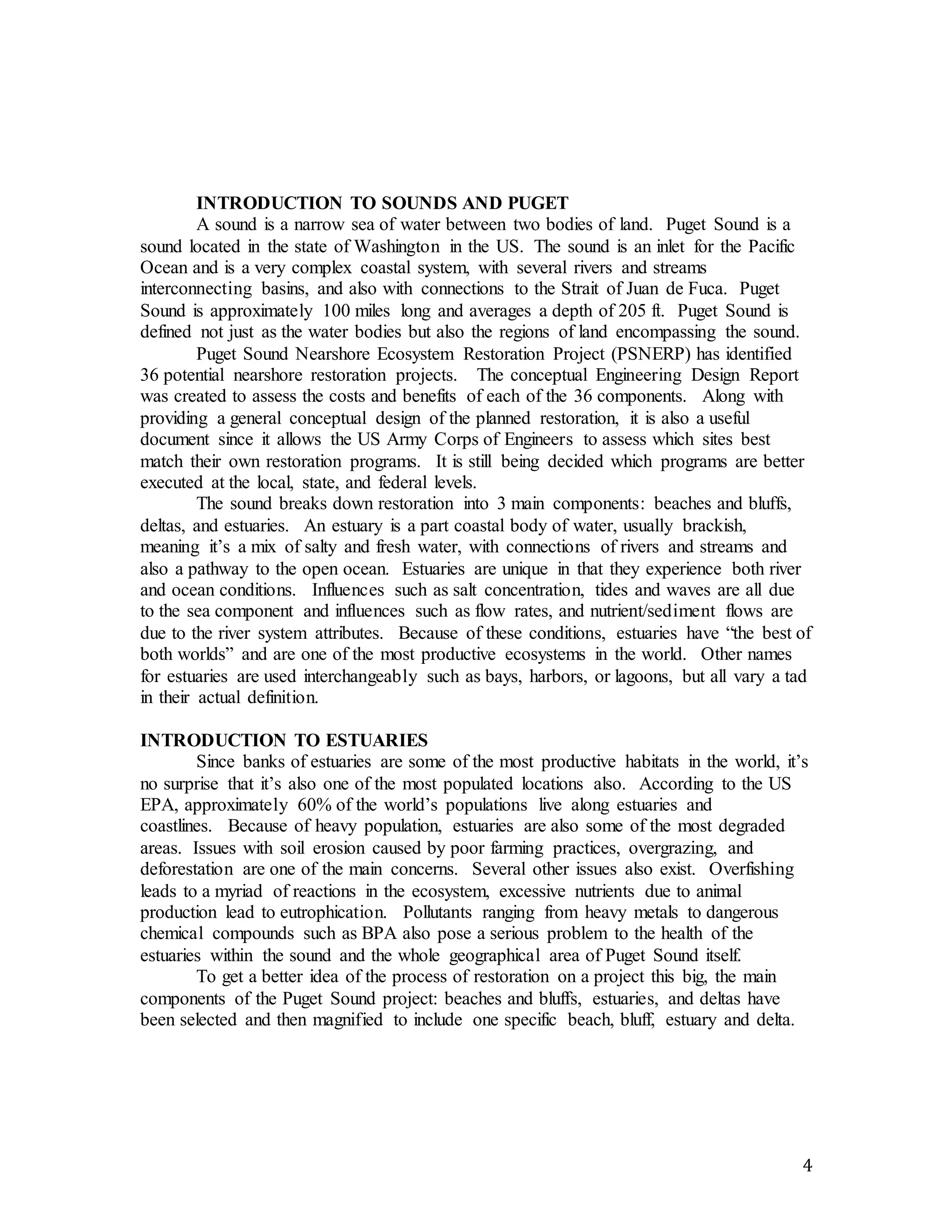 4 
INTRODUCTION TO SOUNDS AND PUGET 
A sound is a narrow sea of water between two bodies of land. Puget Sound is a 
sound located in the state of Washington in the US. The sound is an inlet for the Pacific 
Ocean and is a very complex coastal system, with several rivers and streams 
interconnecting basins, and also with connections to the Strait of Juan de Fuca. Puget 
Sound is approximately 100 miles long and averages a depth of 205 ft. Puget Sound is 
defined not just as the water bodies but also the regions of land encompassing the sound. 
Puget Sound Nearshore Ecosystem Restoration Project (PSNERP) has identified 
36 potential nearshore restoration projects. The conceptual Engineering Design Report 
was created to assess the costs and benefits of each of the 36 components. Along with 
providing a general conceptual design of the planned restoration, it is also a useful 
document since it allows the US Army Corps of Engineers to assess which sites best 
match their own restoration programs. It is still being decided which programs are better 
executed at the local, state, and federal levels. 
The sound breaks down restoration into 3 main components: beaches and bluffs, 
deltas, and estuaries. An estuary is a part coastal body of water, usually brackish, 
meaning it’s a mix of salty and fresh water, with connections of rivers and streams and 
also a pathway to the open ocean. Estuaries are unique in that they experience both river 
and ocean conditions. Influences such as salt concentration, tides and waves are all due 
to the sea component and influences such as flow rates, and nutrient/sediment flows are 
due to the river system attributes. Because of these conditions, estuaries have “the best of 
both worlds” and are one of the most productive ecosystems in the world. Other names 
for estuaries are used interchangeably such as bays, harbors, or lagoons, but all vary a tad 
in their actual definition. 
INTRODUCTION TO ESTUARIES 
Since banks of estuaries are some of the most productive habitats in the world, it’s 
no surprise that it’s also one of the most populated locations also. According to the US 
EPA, approximately 60% of the world’s populations live along estuaries and 
coastlines. Because of heavy population, estuaries are also some of the most degraded 
areas. Issues with soil erosion caused by poor farming practices, overgrazing, and 
deforestation are one of the main concerns. Several other issues also exist. Overfishing 
leads to a myriad of reactions in the ecosystem, excessive nutrients due to animal 
production lead to eutrophication. Pollutants ranging from heavy metals to dangerous 
chemical compounds such as BPA also pose a serious problem to the health of the 
estuaries within the sound and the whole geographical area of Puget Sound itself. 
To get a better idea of the process of restoration on a project this big, the main 
components of the Puget Sound project: beaches and bluffs, estuaries, and deltas have 
been selected and then magnified to include one specific beach, bluff, estuary and delta. 
 