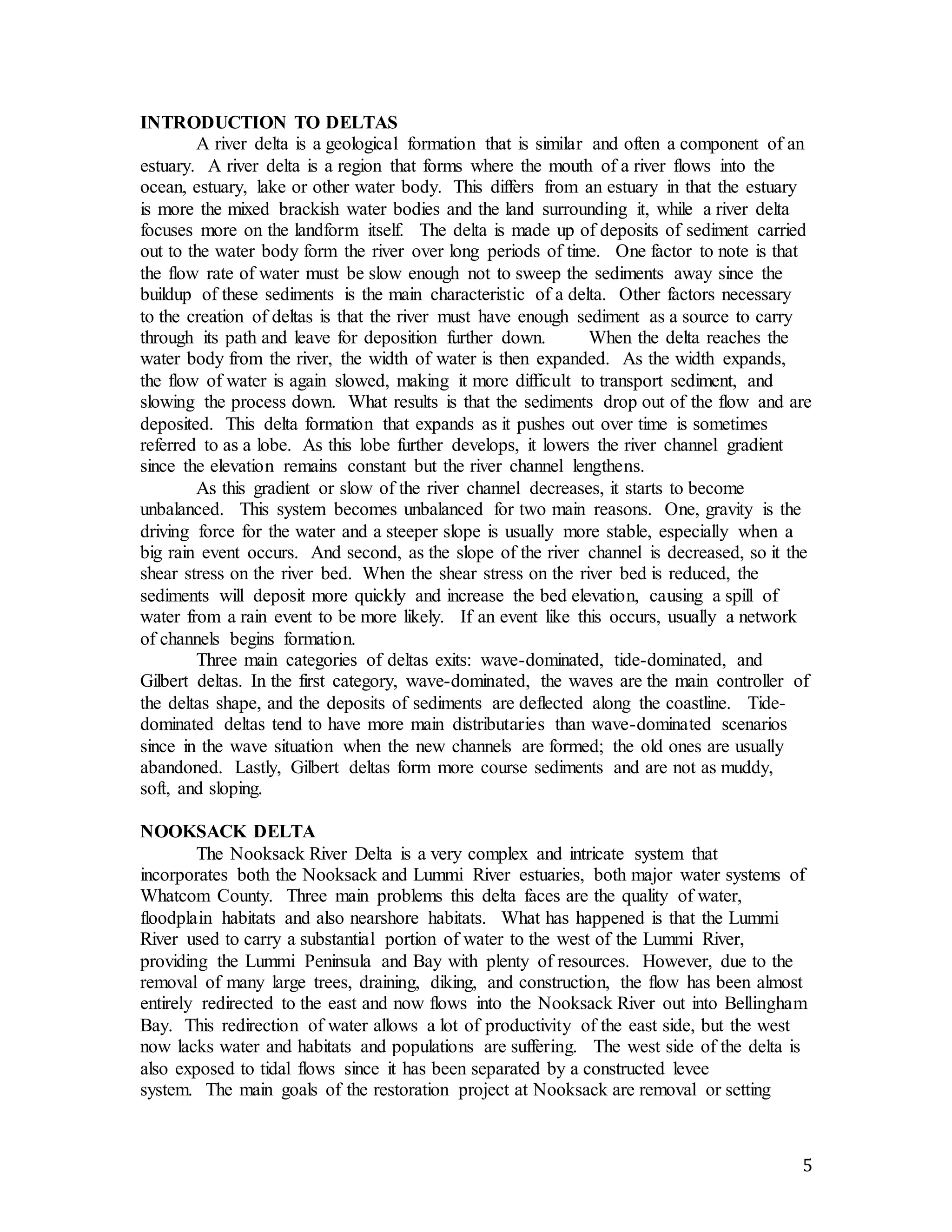 5 
INTRODUCTION TO DELTAS 
A river delta is a geological formation that is similar and often a component of an 
estuary. A river delta is a region that forms where the mouth of a river flows into the 
ocean, estuary, lake or other water body. This differs from an estuary in that the estuary 
is more the mixed brackish water bodies and the land surrounding it, while a river delta 
focuses more on the landform itself. The delta is made up of deposits of sediment carried 
out to the water body form the river over long periods of time. One factor to note is that 
the flow rate of water must be slow enough not to sweep the sediments away since the 
buildup of these sediments is the main characteristic of a delta. Other factors necessary 
to the creation of deltas is that the river must have enough sediment as a source to carry 
through its path and leave for deposition further down. When the delta reaches the 
water body from the river, the width of water is then expanded. As the width expands, 
the flow of water is again slowed, making it more difficult to transport sediment, and 
slowing the process down. What results is that the sediments drop out of the flow and are 
deposited. This delta formation that expands as it pushes out over time is sometimes 
referred to as a lobe. As this lobe further develops, it lowers the river channel gradient 
since the elevation remains constant but the river channel lengthens. 
As this gradient or slow of the river channel decreases, it starts to become 
unbalanced. This system becomes unbalanced for two main reasons. One, gravity is the 
driving force for the water and a steeper slope is usually more stable, especially when a 
big rain event occurs. And second, as the slope of the river channel is decreased, so it the 
shear stress on the river bed. When the shear stress on the river bed is reduced, the 
sediments will deposit more quickly and increase the bed elevation, causing a spill of 
water from a rain event to be more likely. If an event like this occurs, usually a network 
of channels begins formation. 
Three main categories of deltas exits: wave-dominated, tide-dominated, and 
Gilbert deltas. In the first category, wave-dominated, the waves are the main controller of 
the deltas shape, and the deposits of sediments are deflected along the coastline. Tide-dominated 
deltas tend to have more main distributaries than wave-dominated scenarios 
since in the wave situation when the new channels are formed; the old ones are usually 
abandoned. Lastly, Gilbert deltas form more course sediments and are not as muddy, 
soft, and sloping. 
NOOKSACK DELTA 
The Nooksack River Delta is a very complex and intricate system that 
incorporates both the Nooksack and Lummi River estuaries, both major water systems of 
Whatcom County. Three main problems this delta faces are the quality of water, 
floodplain habitats and also nearshore habitats. What has happened is that the Lummi 
River used to carry a substantial portion of water to the west of the Lummi River, 
providing the Lummi Peninsula and Bay with plenty of resources. However, due to the 
removal of many large trees, draining, diking, and construction, the flow has been almost 
entirely redirected to the east and now flows into the Nooksack River out into Bellingham 
Bay. This redirection of water allows a lot of productivity of the east side, but the west 
now lacks water and habitats and populations are suffering. The west side of the delta is 
also exposed to tidal flows since it has been separated by a constructed levee 
system. The main goals of the restoration project at Nooksack are removal or setting 
 