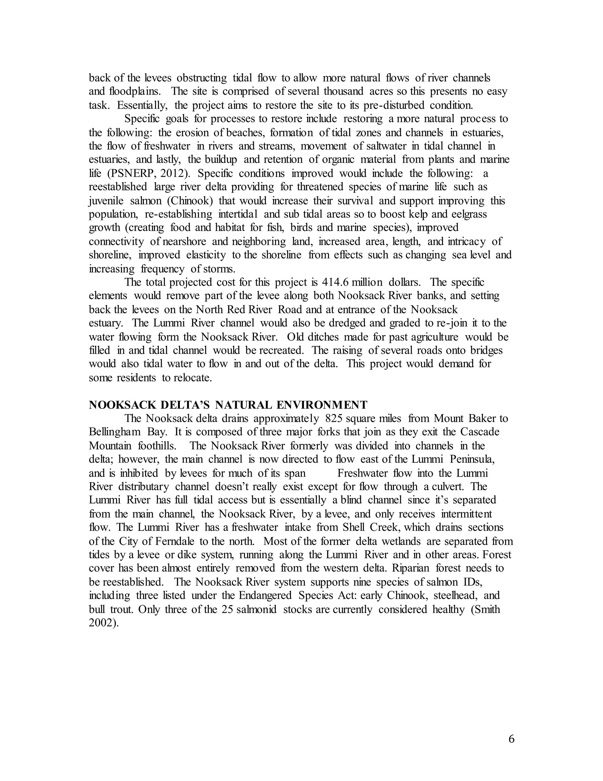 6 
back of the levees obstructing tidal flow to allow more natural flows of river channels 
and floodplains. The site is comprised of several thousand acres so this presents no easy 
task. Essentially, the project aims to restore the site to its pre-disturbed condition. 
Specific goals for processes to restore include restoring a more natural process to 
the following: the erosion of beaches, formation of tidal zones and channels in estuaries, 
the flow of freshwater in rivers and streams, movement of saltwater in tidal channel in 
estuaries, and lastly, the buildup and retention of organic material from plants and marine 
life (PSNERP, 2012). Specific conditions improved would include the following: a 
reestablished large river delta providing for threatened species of marine life such as 
juvenile salmon (Chinook) that would increase their survival and support improving this 
population, re-establishing intertidal and sub tidal areas so to boost kelp and eelgrass 
growth (creating food and habitat for fish, birds and marine species), improved 
connectivity of nearshore and neighboring land, increased area, length, and intricacy of 
shoreline, improved elasticity to the shoreline from effects such as changing sea level and 
increasing frequency of storms. 
The total projected cost for this project is 414.6 million dollars. The specific 
elements would remove part of the levee along both Nooksack River banks, and setting 
back the levees on the North Red River Road and at entrance of the Nooksack 
estuary. The Lummi River channel would also be dredged and graded to re-join it to the 
water flowing form the Nooksack River. Old ditches made for past agriculture would be 
filled in and tidal channel would be recreated. The raising of several roads onto bridges 
would also tidal water to flow in and out of the delta. This project would demand for 
some residents to relocate. 
NOOKSACK DELTA’S NATURAL ENVIRONMENT 
The Nooksack delta drains approximately 825 square miles from Mount Baker to 
Bellingham Bay. It is composed of three major forks that join as they exit the Cascade 
Mountain foothills. The Nooksack River formerly was divided into channels in the 
delta; however, the main channel is now directed to flow east of the Lummi Peninsula, 
and is inhibited by levees for much of its span Freshwater flow into the Lummi 
River distributary channel doesn’t really exist except for flow through a culvert. The 
Lummi River has full tidal access but is essentially a blind channel since it’s separated 
from the main channel, the Nooksack River, by a levee, and only receives intermittent 
flow. The Lummi River has a freshwater intake from Shell Creek, which drains sections 
of the City of Ferndale to the north. Most of the former delta wetlands are separated from 
tides by a levee or dike system, running along the Lummi River and in other areas. Forest 
cover has been almost entirely removed from the western delta. Riparian forest needs to 
be reestablished. The Nooksack River system supports nine species of salmon IDs, 
including three listed under the Endangered Species Act: early Chinook, steelhead, and 
bull trout. Only three of the 25 salmonid stocks are currently considered healthy (Smith 
2002). 
 