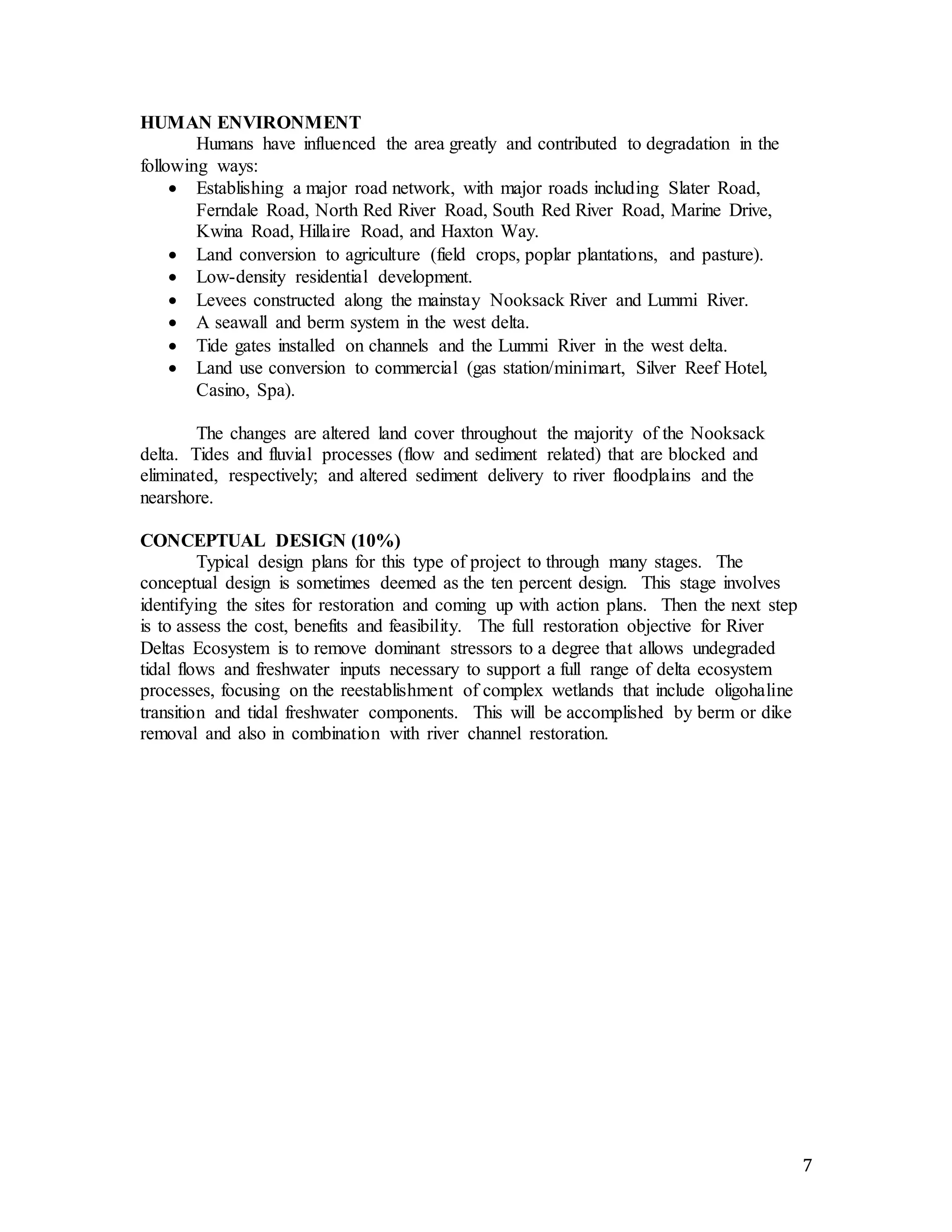 7 
HUMAN ENVIRONMENT 
Humans have influenced the area greatly and contributed to degradation in the 
following ways: 
 Establishing a major road network, with major roads including Slater Road, 
Ferndale Road, North Red River Road, South Red River Road, Marine Drive, 
Kwina Road, Hillaire Road, and Haxton Way. 
 Land conversion to agriculture (field crops, poplar plantations, and pasture). 
 Low-density residential development. 
 Levees constructed along the mainstay Nooksack River and Lummi River. 
 A seawall and berm system in the west delta. 
 Tide gates installed on channels and the Lummi River in the west delta. 
 Land use conversion to commercial (gas station/minimart, Silver Reef Hotel, 
Casino, Spa). 
The changes are altered land cover throughout the majority of the Nooksack 
delta. Tides and fluvial processes (flow and sediment related) that are blocked and 
eliminated, respectively; and altered sediment delivery to river floodplains and the 
nearshore. 
CONCEPTUAL DESIGN (10%) 
Typical design plans for this type of project to through many stages. The 
conceptual design is sometimes deemed as the ten percent design. This stage involves 
identifying the sites for restoration and coming up with action plans. Then the next step 
is to assess the cost, benefits and feasibility. The full restoration objective for River 
Deltas Ecosystem is to remove dominant stressors to a degree that allows undegraded 
tidal flows and freshwater inputs necessary to support a full range of delta ecosystem 
processes, focusing on the reestablishment of complex wetlands that include oligohaline 
transition and tidal freshwater components. This will be accomplished by berm or dike 
removal and also in combination with river channel restoration. 
 