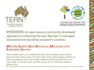 SPEDDEXES: An open-source, community developed
approach to enhancing the way ‘Big Data’ is managed,
discovered and shared by ecosystem scientists
Evans, Bradley John*; Guru, Siddeswara; Allen, Stuart; Beckett, Duan; de Wit,
Roald; Duursma, Daisy; Erwin, Tim; Evans, Ben; Fuchs, David; Hodge, Jonathan; Ip,
Alex; King, Edward; Lewis, Adam; Paget, Matthew; Porter, David; Prentice, Iain
Colin; Pugh, Tim; Scarth, Peter; Sixsmith, Joshua; Sun. Yi; Trevithick, Rebecca;
Whitley, Rhys
SPatially Explicit Data Discovery, EXtraction and
Evaluation Service
 