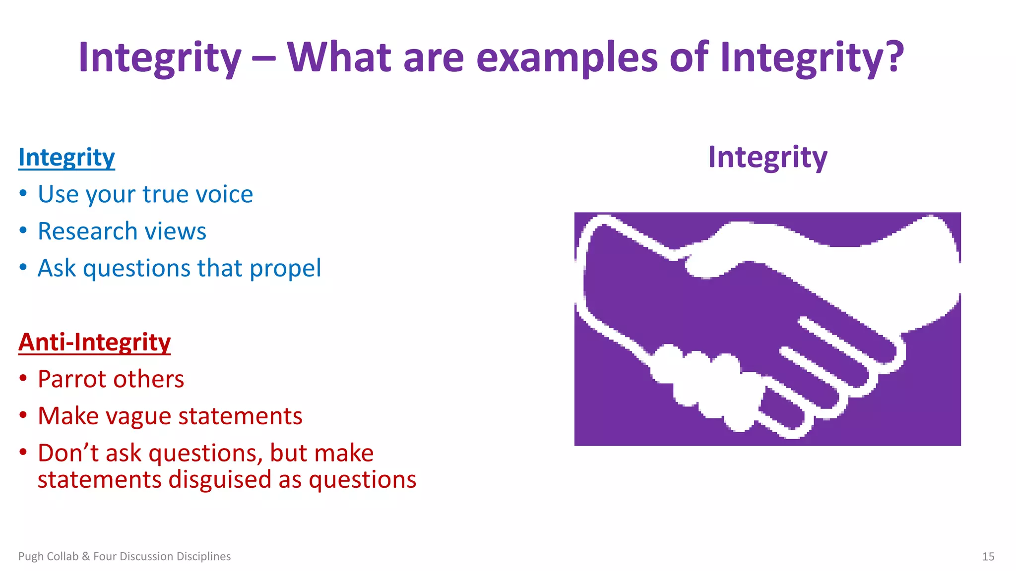Integrity – What are examples of Integrity?
Integrity
• Use your true voice
• Research views
• Ask questions that propel
Anti-Integrity
• Parrot others
• Make vague statements
• Don’t ask questions, but make
statements disguised as questions
Four Discussion Disciplines
Pugh Collab & Four Discussion Disciplines 15
Integrity
 