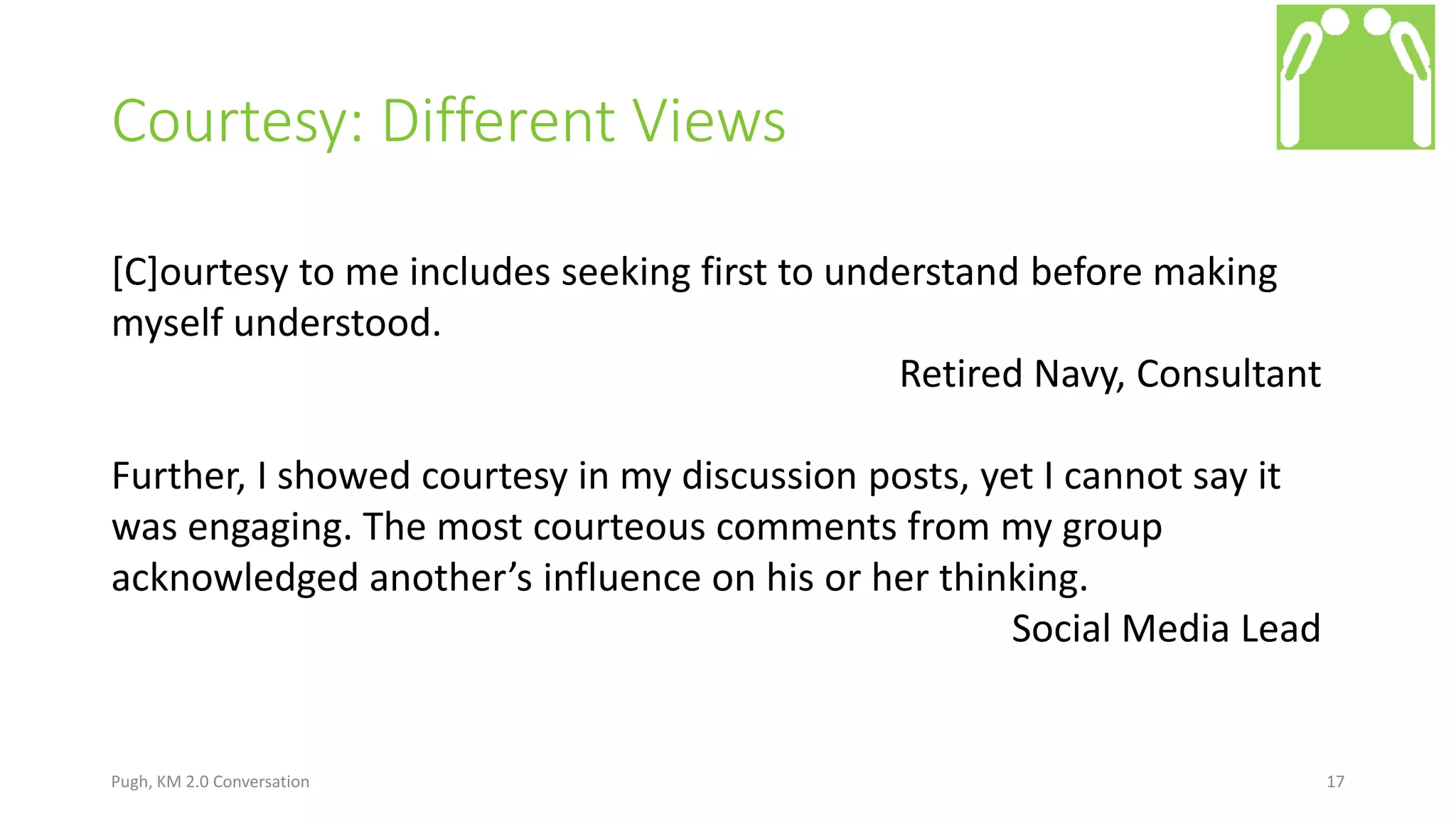 Courtesy: Different Views
Pugh, KM 2.0 Conversation 17
[C]ourtesy to me includes seeking first to understand before making
myself understood.
Retired Navy, Consultant
Further, I showed courtesy in my discussion posts, yet I cannot say it
was engaging. The most courteous comments from my group
acknowledged another’s influence on his or her thinking.
Social Media Lead
 