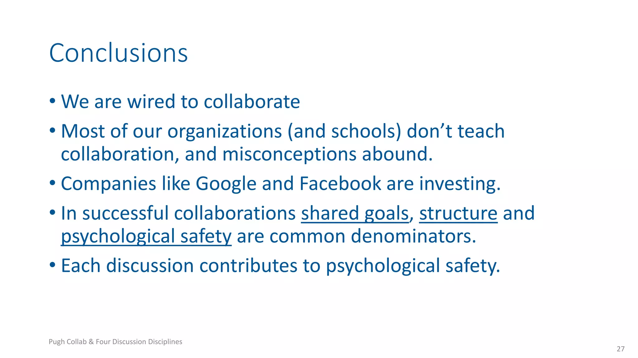 Conclusions
• We are wired to collaborate
• Most of our organizations (and schools) don’t teach
collaboration, and misconceptions abound.
• Companies like Google and Facebook are investing.
• In successful collaborations shared goals, structure and
psychological safety are common denominators.
• Each discussion contributes to psychological safety.
27
Pugh Collab & Four Discussion Disciplines
 