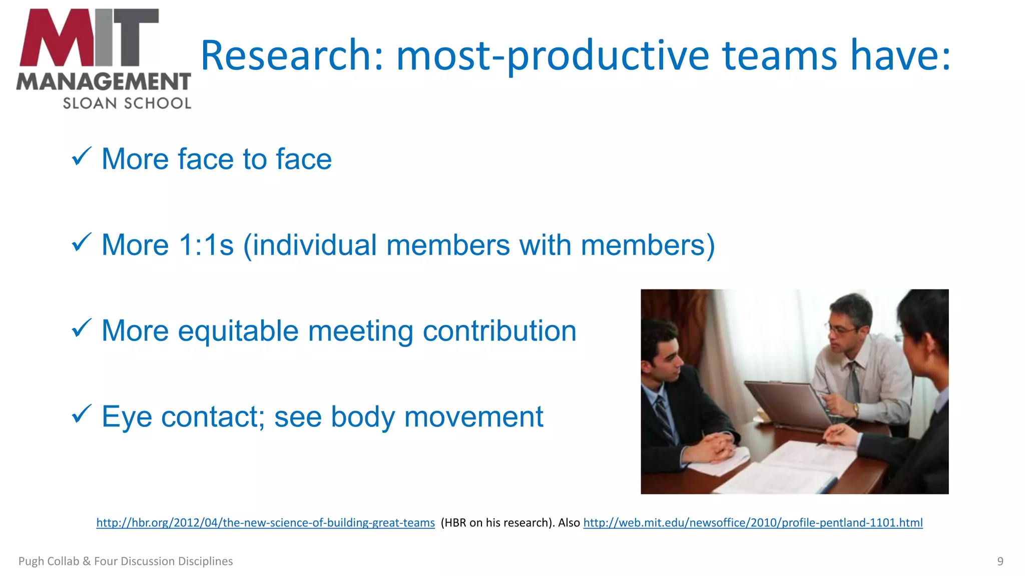 Research: most-productive teams have:
 More face to face
 More 1:1s (individual members with members)
 More equitable meeting contribution
 Eye contact; see body movement
http://hbr.org/2012/04/the-new-science-of-building-great-teams (HBR on his research). Also http://web.mit.edu/newsoffice/2010/profile-pentland-1101.html
Pugh Collab & Four Discussion Disciplines 9
 