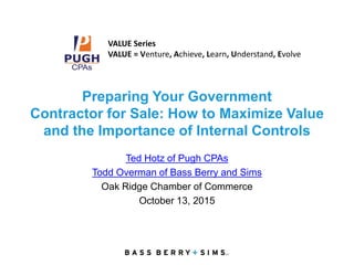 Preparing Your Government
Contractor for Sale: How to Maximize Value
and the Importance of Internal Controls
Ted Hotz of Pugh CPAs
Todd Overman of Bass Berry and Sims
Oak Ridge Chamber of Commerce
October 13, 2015
VALUE Series
VALUE = Venture, Achieve, Learn, Understand, Evolve
 
