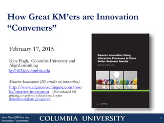 How Great KM’ers are Innovation
“Conveners”
How Great KM’ers are
Innovation “conveners”
1
February 17, 2015
Kate Pugh, Columbia University and
AlignConsulting
kp2462@columbia.edu
Smarter Innovation (20 articles on innovation)
http://www.alignconsultinginc.com/boo
ks/smarter-innovation (For reduced US
pricing, e-versions, educational copies
dsmallwood@ark-group.com)
 