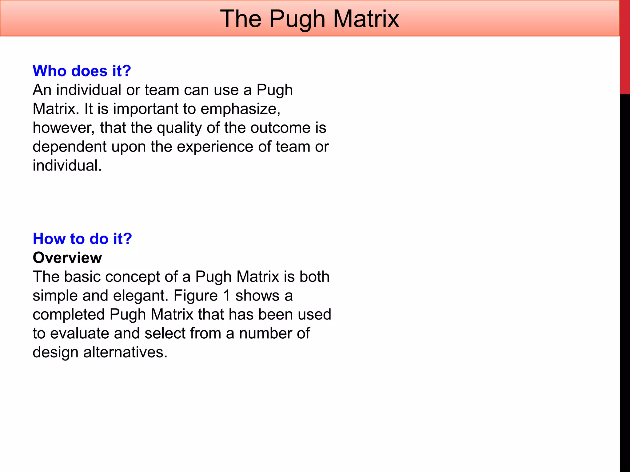 Who does it?
An individual or team can use a Pugh
Matrix. It is important to emphasize,
however, that the quality of the outcome is
dependent upon the experience of team or
individual.
How to do it?
Overview
The basic concept of a Pugh Matrix is both
simple and elegant. Figure 1 shows a
completed Pugh Matrix that has been used
to evaluate and select from a number of
design alternatives.
The Pugh Matrix
 