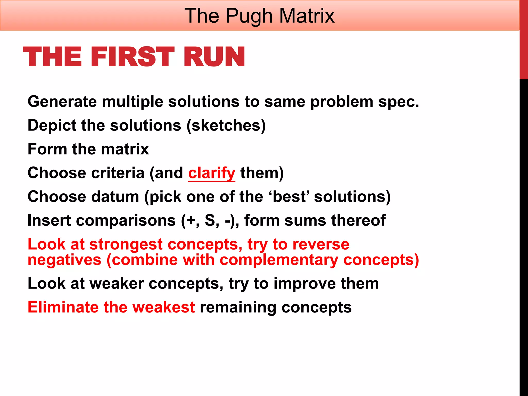 THE FIRST RUN
Generate multiple solutions to same problem spec.
Depict the solutions (sketches)
Form the matrix
Choose criteria (and clarify them)
Choose datum (pick one of the ‘best’ solutions)
Insert comparisons (+, S, -), form sums thereof
Look at strongest concepts, try to reverse
negatives (combine with complementary concepts)
Look at weaker concepts, try to improve them
Eliminate the weakest remaining concepts
The Pugh Matrix
 