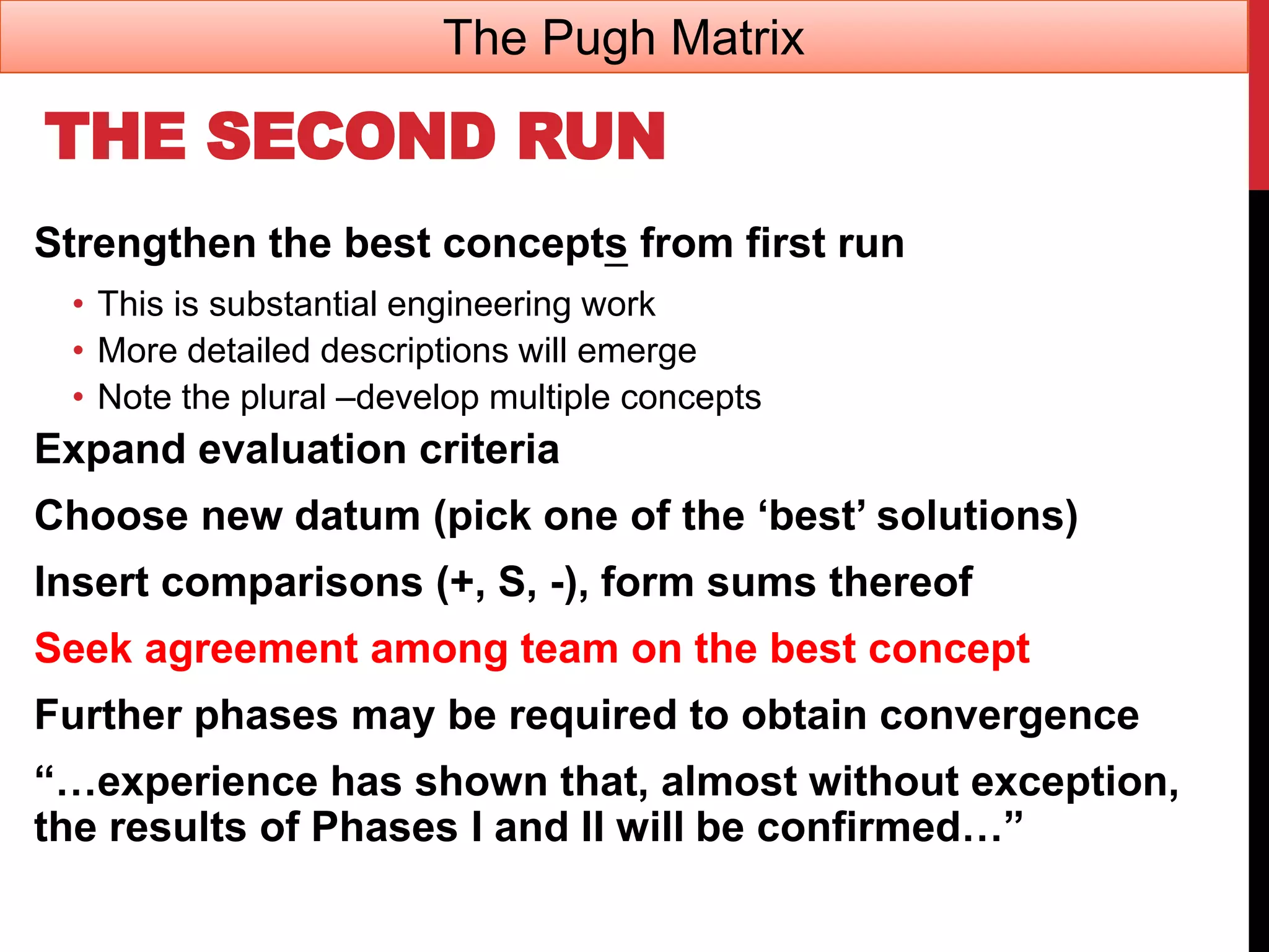 THE SECOND RUN
Strengthen the best concepts from first run
• This is substantial engineering work
• More detailed descriptions will emerge
• Note the plural –develop multiple concepts
Expand evaluation criteria
Choose new datum (pick one of the ‘best’ solutions)
Insert comparisons (+, S, -), form sums thereof
Seek agreement among team on the best concept
Further phases may be required to obtain convergence
“…experience has shown that, almost without exception,
the results of Phases I and II will be confirmed…”
The Pugh Matrix
 