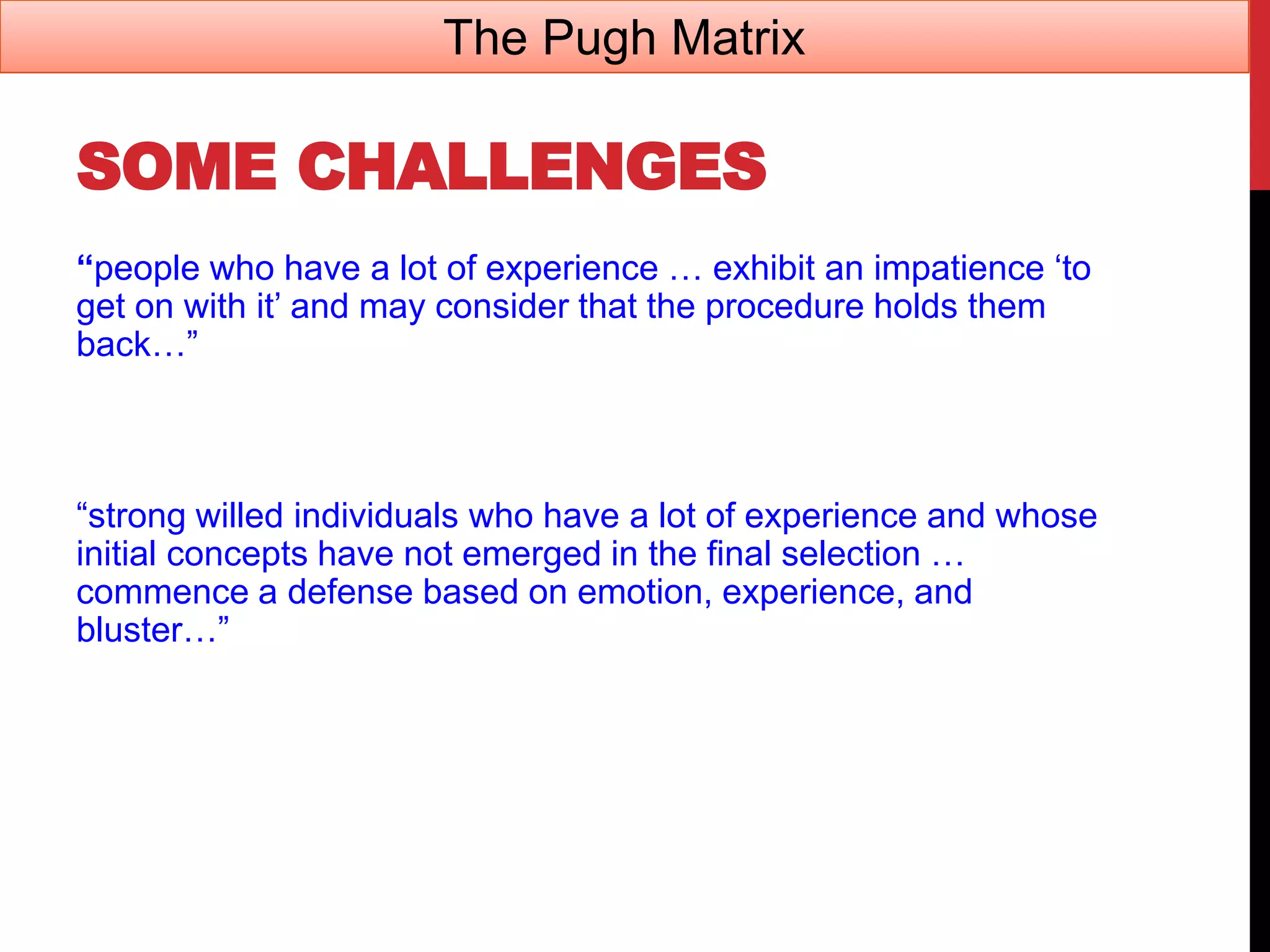 SOME CHALLENGES
“people who have a lot of experience … exhibit an impatience ‘to
get on with it’ and may consider that the procedure holds them
back…”
“strong willed individuals who have a lot of experience and whose
initial concepts have not emerged in the final selection …
commence a defense based on emotion, experience, and
bluster…”
The Pugh Matrix
 