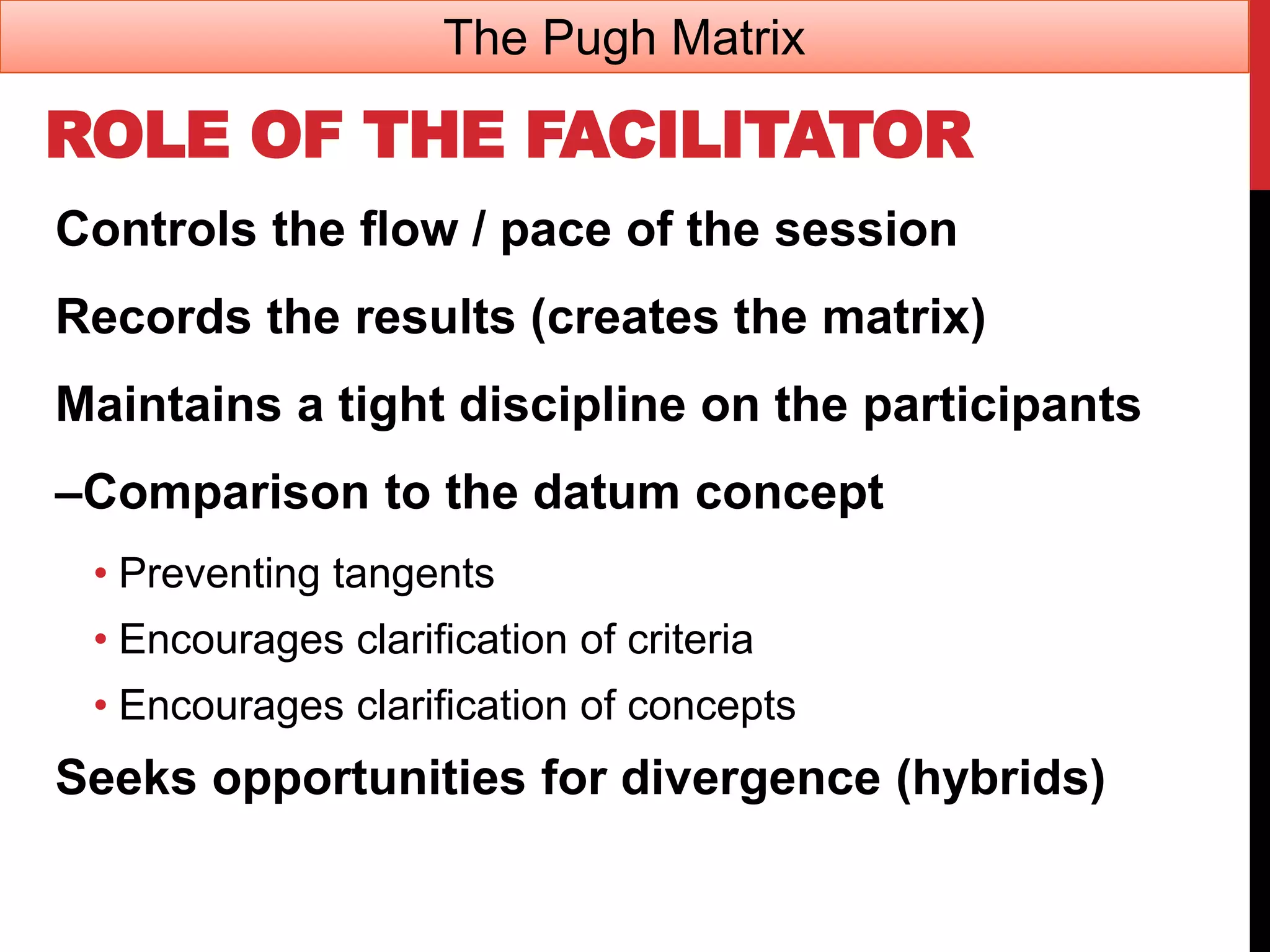 ROLE OF THE FACILITATOR
Controls the flow / pace of the session
Records the results (creates the matrix)
Maintains a tight discipline on the participants
–Comparison to the datum concept
• Preventing tangents
• Encourages clarification of criteria
• Encourages clarification of concepts
Seeks opportunities for divergence (hybrids)
The Pugh Matrix
 