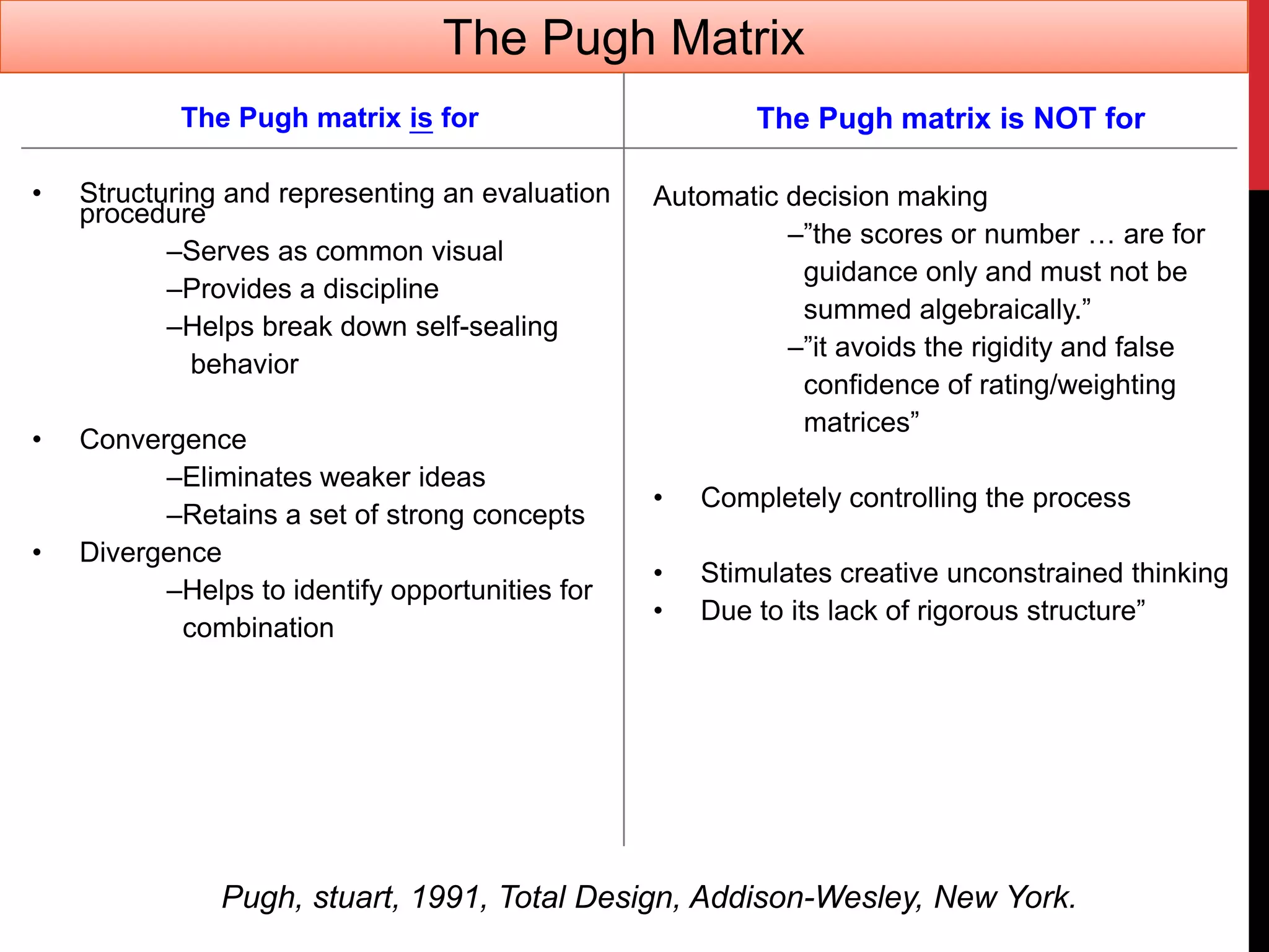 The Pugh matrix is for
• Structuring and representing an evaluation
procedure
–Serves as common visual
–Provides a discipline
–Helps break down self-sealing
behavior
• Convergence
–Eliminates weaker ideas
–Retains a set of strong concepts
• Divergence
–Helps to identify opportunities for
combination
The Pugh matrix is NOT for
Automatic decision making
–”the scores or number … are for
guidance only and must not be
summed algebraically.”
–”it avoids the rigidity and false
confidence of rating/weighting
matrices”
• Completely controlling the process
• Stimulates creative unconstrained thinking
• Due to its lack of rigorous structure”
Pugh, stuart, 1991, Total Design, Addison-Wesley, New York.
The Pugh Matrix
 