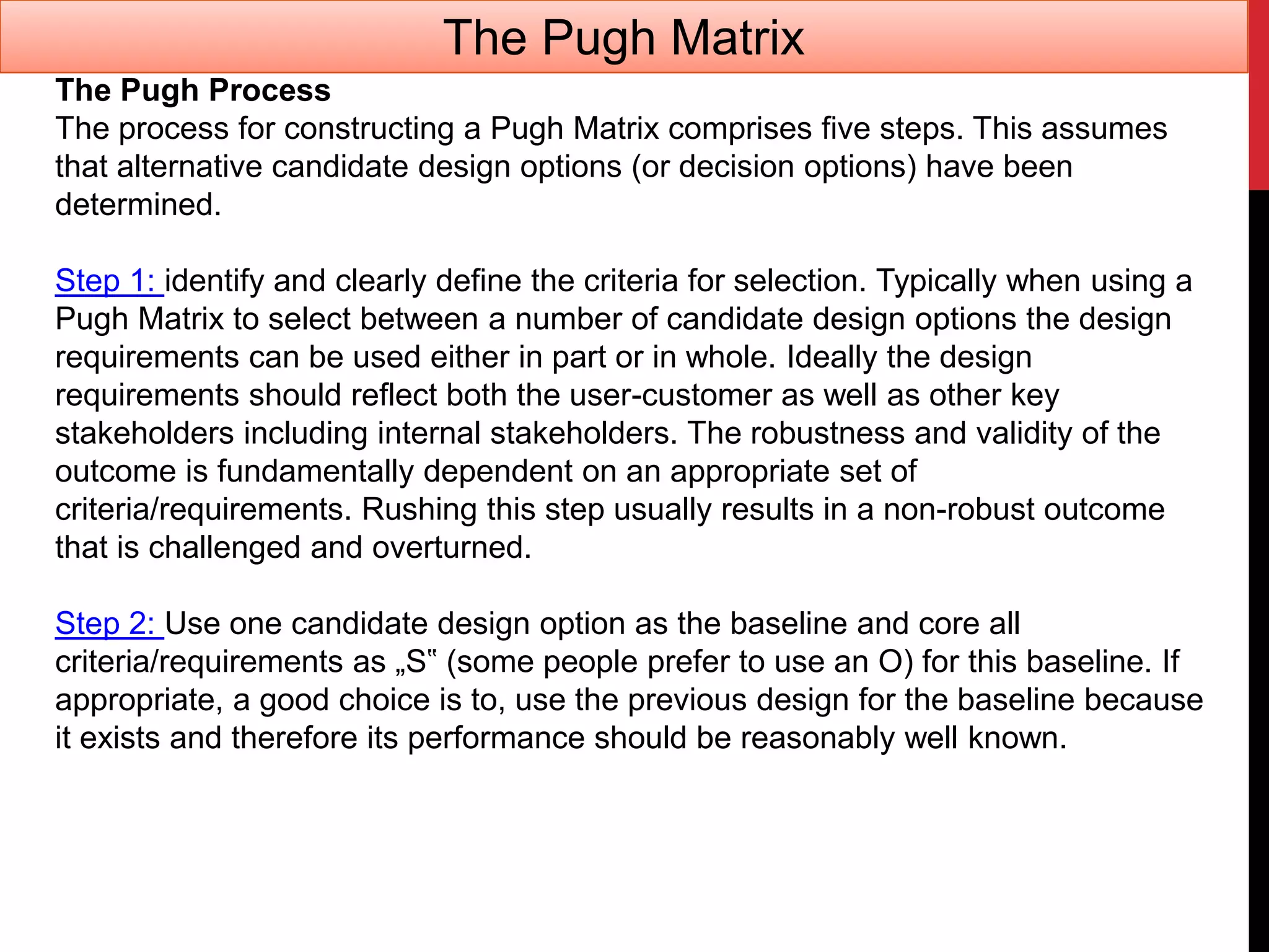 The Pugh Process
The process for constructing a Pugh Matrix comprises five steps. This assumes
that alternative candidate design options (or decision options) have been
determined.
Step 1: identify and clearly define the criteria for selection. Typically when using a
Pugh Matrix to select between a number of candidate design options the design
requirements can be used either in part or in whole. Ideally the design
requirements should reflect both the user-customer as well as other key
stakeholders including internal stakeholders. The robustness and validity of the
outcome is fundamentally dependent on an appropriate set of
criteria/requirements. Rushing this step usually results in a non-robust outcome
that is challenged and overturned.
Step 2: Use one candidate design option as the baseline and core all
criteria/requirements as „S‟ (some people prefer to use an O) for this baseline. If
appropriate, a good choice is to, use the previous design for the baseline because
it exists and therefore its performance should be reasonably well known.
The Pugh Matrix
 