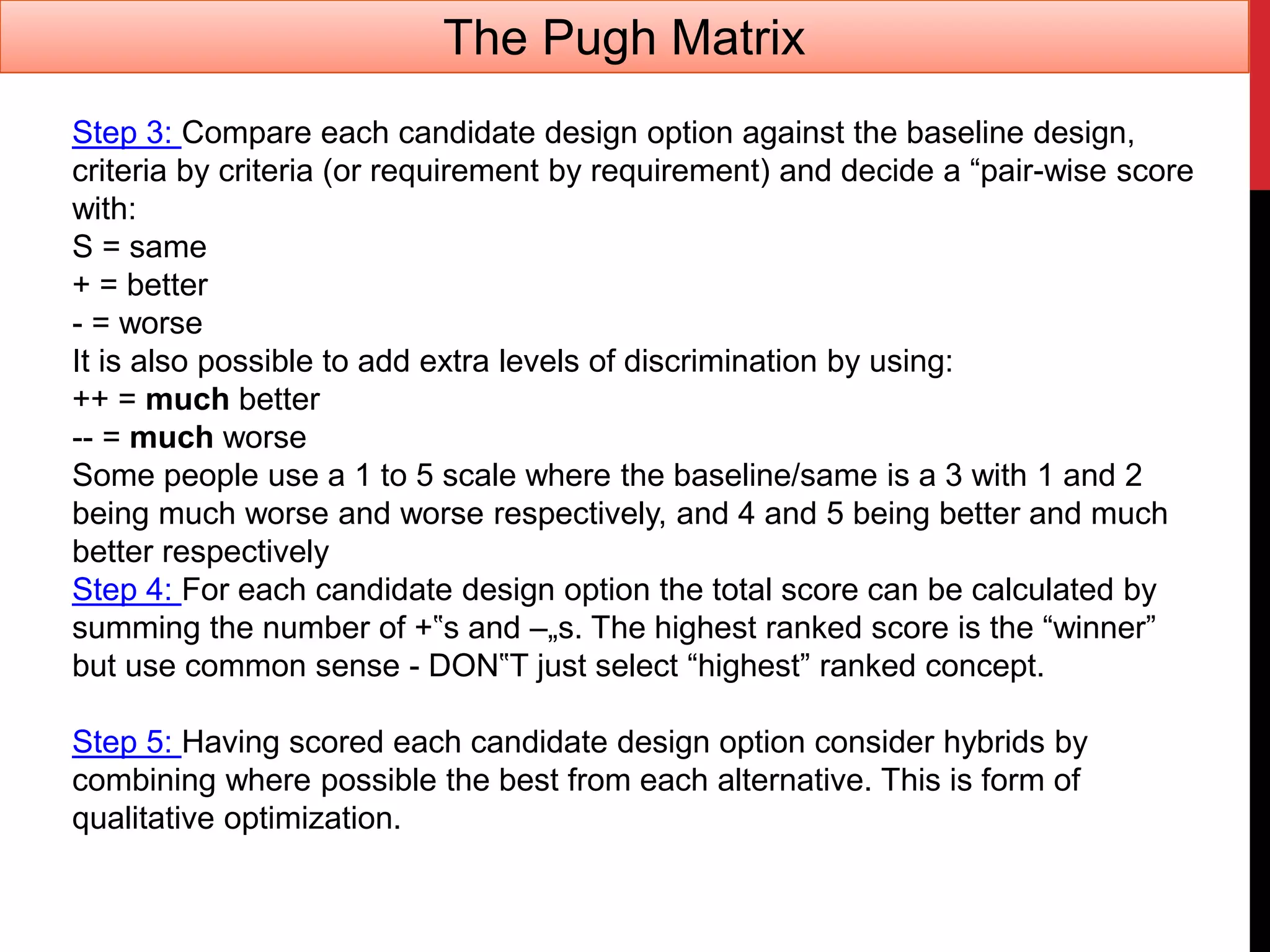 Step 3: Compare each candidate design option against the baseline design,
criteria by criteria (or requirement by requirement) and decide a “pair-wise score
with:
S = same
+ = better
- = worse
It is also possible to add extra levels of discrimination by using:
++ = much better
-- = much worse
Some people use a 1 to 5 scale where the baseline/same is a 3 with 1 and 2
being much worse and worse respectively, and 4 and 5 being better and much
better respectively
Step 4: For each candidate design option the total score can be calculated by
summing the number of +‟s and –„s. The highest ranked score is the “winner”
but use common sense - DON‟T just select “highest” ranked concept.
Step 5: Having scored each candidate design option consider hybrids by
combining where possible the best from each alternative. This is form of
qualitative optimization.
The Pugh Matrix
 