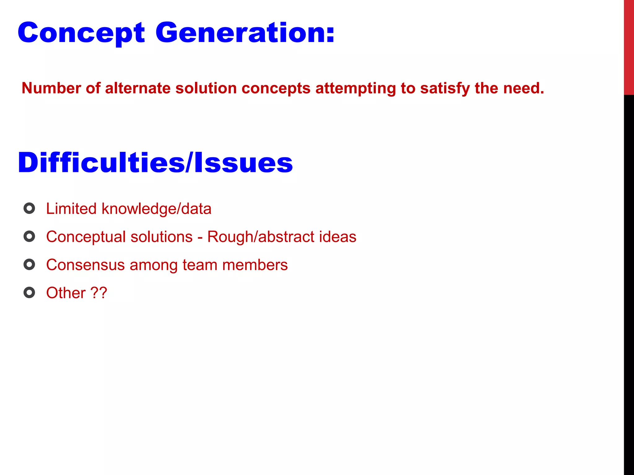 Concept Generation:
Number of alternate solution concepts attempting to satisfy the need.
Difficulties/Issues
 Limited knowledge/data
 Conceptual solutions - Rough/abstract ideas
 Consensus among team members
 Other ??
 
