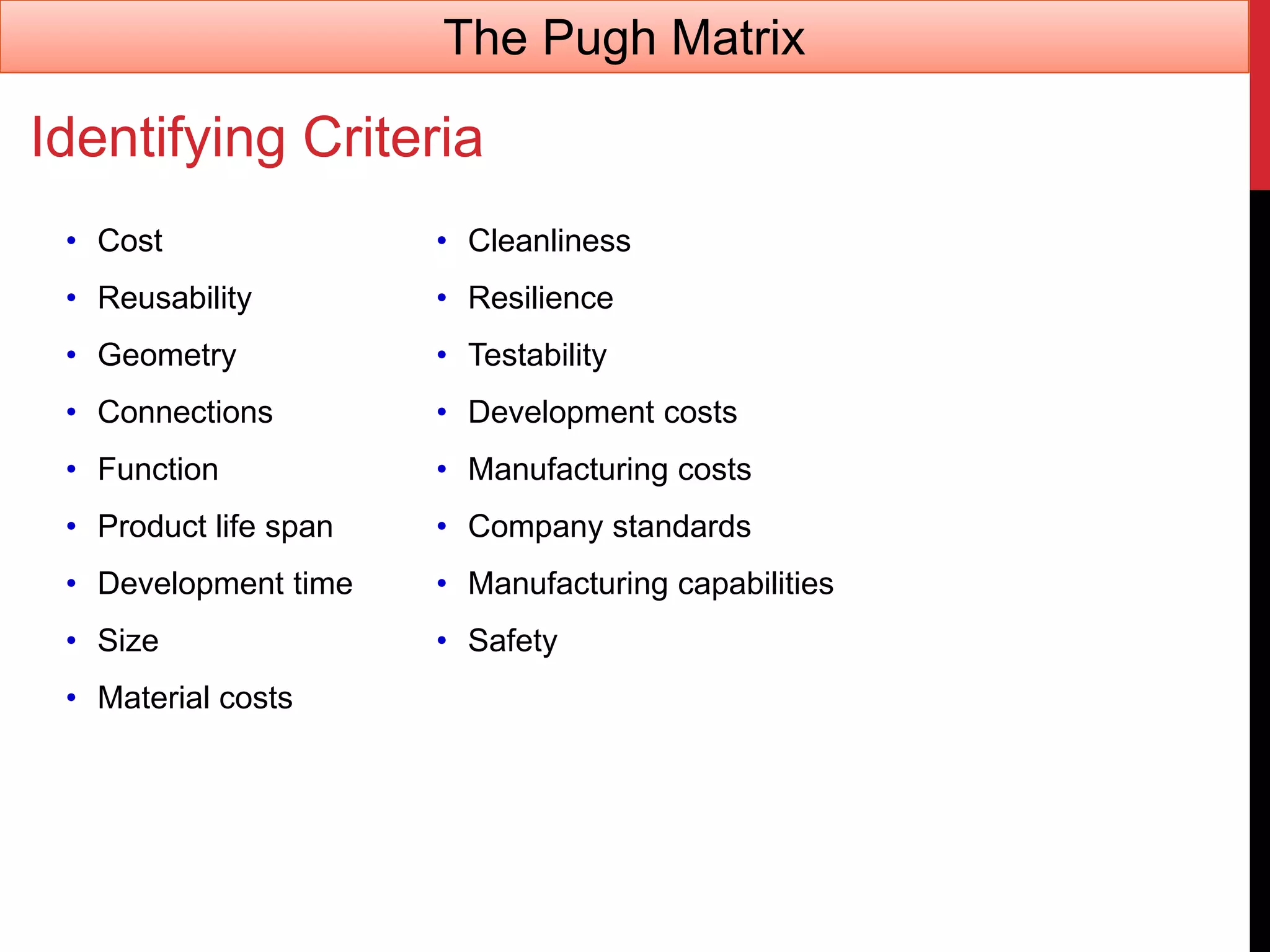 Identifying Criteria
• Cost
• Reusability
• Geometry
• Connections
• Function
• Product life span
• Development time
• Size
• Material costs
• Cleanliness
• Resilience
• Testability
• Development costs
• Manufacturing costs
• Company standards
• Manufacturing capabilities
• Safety
The Pugh Matrix
 