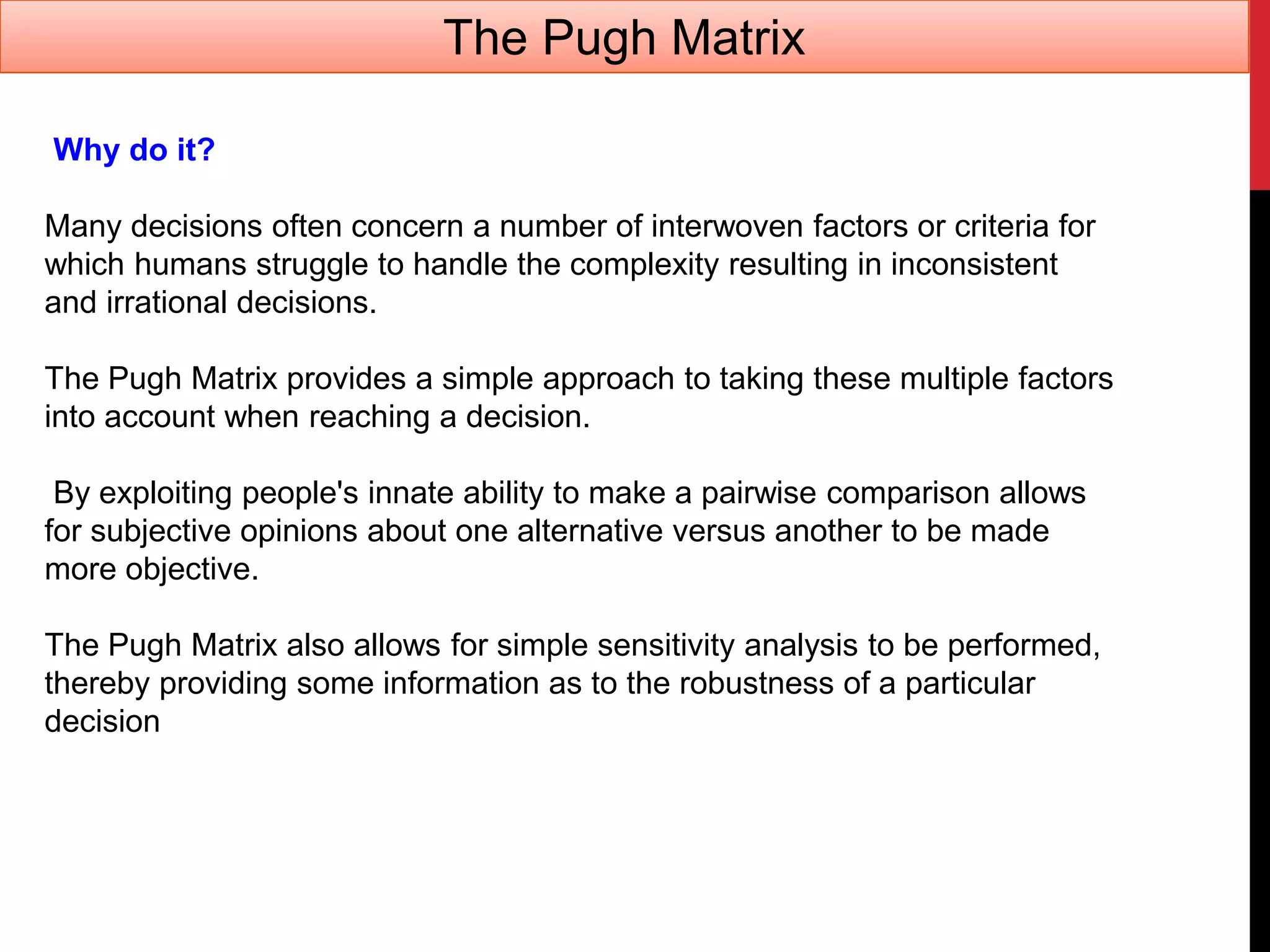 Why do it?
Many decisions often concern a number of interwoven factors or criteria for
which humans struggle to handle the complexity resulting in inconsistent
and irrational decisions.
The Pugh Matrix provides a simple approach to taking these multiple factors
into account when reaching a decision.
By exploiting people's innate ability to make a pairwise comparison allows
for subjective opinions about one alternative versus another to be made
more objective.
The Pugh Matrix also allows for simple sensitivity analysis to be performed,
thereby providing some information as to the robustness of a particular
decision
The Pugh Matrix
 
