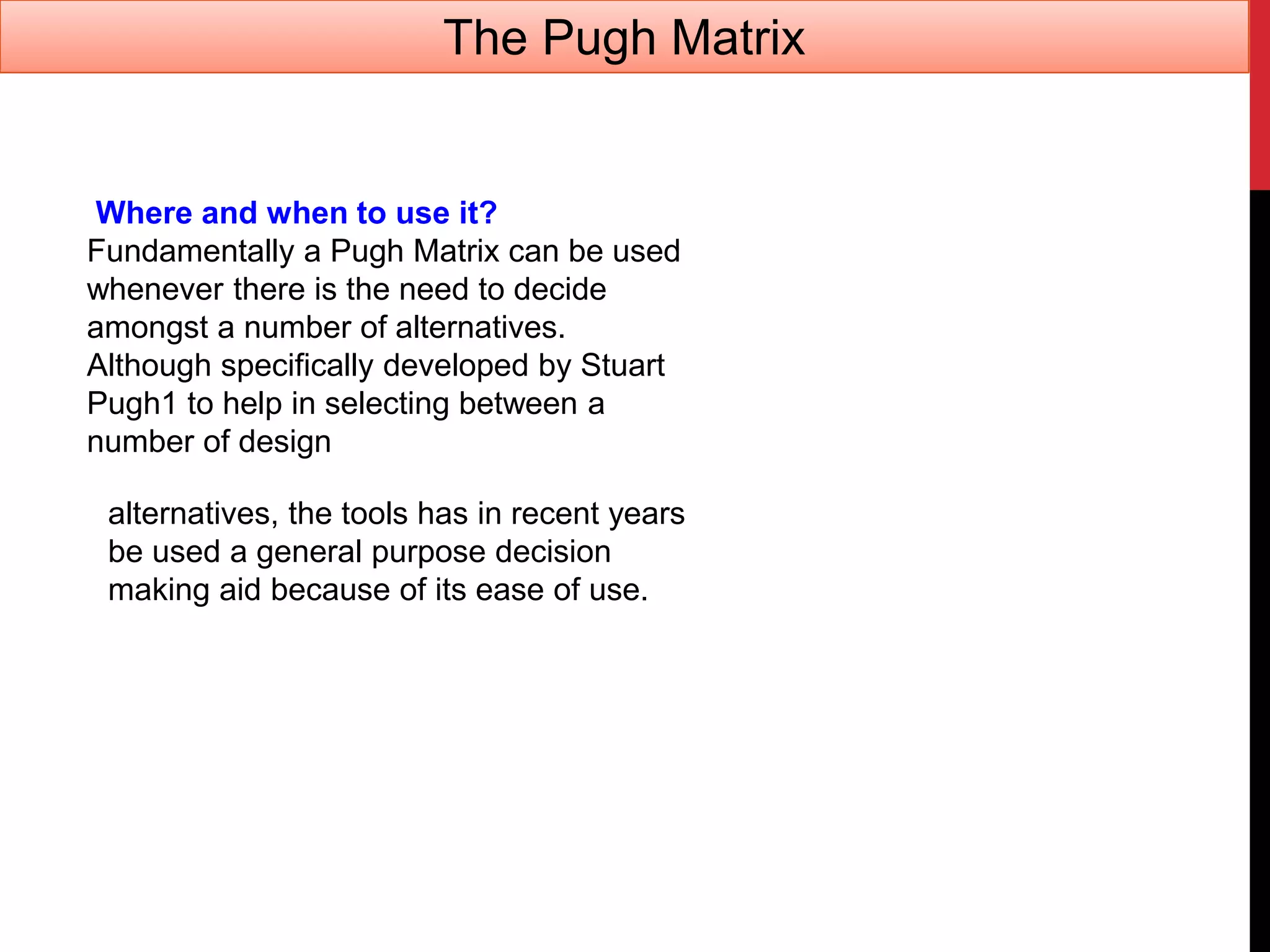 Where and when to use it?
Fundamentally a Pugh Matrix can be used
whenever there is the need to decide
amongst a number of alternatives.
Although specifically developed by Stuart
Pugh1 to help in selecting between a
number of design
alternatives, the tools has in recent years
be used a general purpose decision
making aid because of its ease of use.
The Pugh Matrix
 