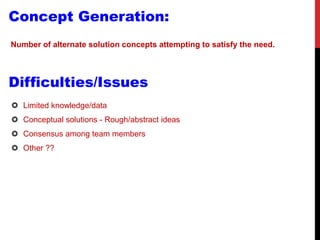 Concept Generation:
Number of alternate solution concepts attempting to satisfy the need.
Difficulties/Issues
 Limited knowledge/data
 Conceptual solutions - Rough/abstract ideas
 Consensus among team members
 Other ??
 