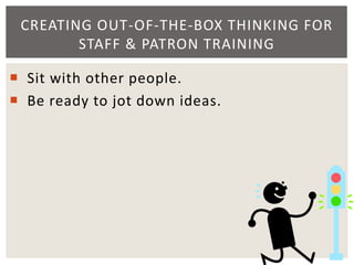  Sit with other people.
 Be ready to jot down ideas.
CREATING OUT-OF-THE-BOX THINKING FOR
STAFF & PATRON TRAINING
 