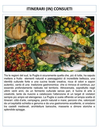 ITINERARI (IN) CONSUETI

Tra le regioni del sud, la Puglia è sicuramente quella che, più di tutte, ha saputo
mettere a frutto elementi naturali e paesaggistici di incredibile bellezza, una
identità culturale forte e una cucina locale creativa, ricca di odori e sapori
autentici, vanto di una tradizione gastronomica che si rinnova di continuo, pur
essendo profondamente radicata nel territorio. Attraversata, soprattutto negli
ultimi venti anni, da un fermento culturale senza pari, è fucina di arte e
creatività, tanto da riuscire a catalizzare l’attenzione di un target di visitatori
sempre più ampio ed eterogeneo. La Puglia si svela offrendo un’ampia scelta di
itinerari: città d’arte, campagna, parchi naturali e mare; percorsi che, valorizzati
da un’ospitalità schietta e genuina e da una gastronomia eccellente, si snodano
tra castelli medievali, architetture barocche, masserie e dimore storiche e
splendide spiagge.

 