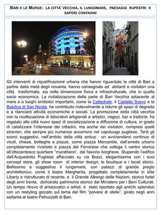 BARI

E LE

MURGE:

LA CITTA’ VECCHIA, IL LUNGOMARE, PAESAGGI RUPESTRI E
SAPORI CONTADINI

Gli interventi di riqualificazione urbana che hanno riguardato la città di Bari a
partire dalla metà degli novanta, hanno consegnato ad abitanti e visitatori una
città trasformata, sia nella dimensione fisica e infrastrutturale, che in quella
socio economica. La rivitalizzazione della parte di Bari Vecchia adiacente al
mare e a luoghi simbolici importanti, come la Cattedrale, il Castello Svevo e la
Basilica di San Nicola, ha contribuito notevolmente a ridurre gli spazi di degrado
e a rilanciare attività economiche e sociali. La promozione della città vecchia
con la ricollocazione di laboratori artigianali e artistici, negozi, bar e trattorie, ha
regalato alla città nuovi spazi di socializzazione e diffusione di cultura, in grado
di catalizzare l’interesse dei cittadini, ma anche dei visitatori, compresi quelli
stranieri, che sempre più numerosi accorrono nel capoluogo pugliese. Tanti gli
scorci suggestivi, nell’ambito della città antica: un avvicendarsi continuo di
vicoli, chiese, botteghe e piazze, come piazza Mercantile, dall’arredo urbano
completamente rivisitato e piazza del Ferrarese che collega il centro storico
all’ottocentesco quartiere “murattiano”, dal fascino borghese. Stupendo l’edifico
dell’Acquedotto Pugliese affacciato su via Bozzi, elegantissima con i suoi
concept store, gli show room di interior design, le boutique e i locali storici.
Bellissimo e suggestivo il lungomare, con palazzi di grande pregio
architettonico, come il teatro Margherita, progettato completamente in stile
Liberty e ristrutturato di recente, e il Grande Albergo delle Nazioni, storico hotel
degli anni trenta, dichiarato patrimonio storico dal Ministero per i Beni Culturali.
Un tempo ritrovo di aristocratici e artisti, è stato riportato agli antichi splendori
con un restyling giocato sul tema del film “polvere di stelle”, girato negli anni
settanta al teatro Petruzzelli di Bari.

 