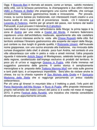Oggi, Il Boscolo Bari è ritornato ad essere, come un tempo, salotto mondano
della città, con la terrazza panoramica, la champagnerie e due ottimi ristornati
(ABC e Polvere di Stelle) che propongono una cucina raffinata, che coniuga
mirabilmente tradizione gastronomica locale e innovazione.
Per provare,
invece, la cucina barese più tradizionale, con interessanti inserti creativi e una
buona scelta di vini, quasi tutti di provenienza locale, c’è il ristorante La
Locanda di Federico, mentre per gli amanti del pesce, non lontano dal teatro
Petruzzelli, si può provare il ristorante Ai 2 ghiottoni.
Lasciata Bari inizia il percorso nell’entroterra delle Murge; la prima tappa è la
zona di Andria per una visita a Castel del Monte, il maniero federiciano
capolavoro unico dell’architettura medievale, appartenente alla rete castellare
sveva; di sicuro interesse anche la visita alle Chiese Rupestri della città. Sul
territorio andriese l’itinerario gastronomico alla scoperta dei sapori delle Murge,
può contare su due luoghi di grande qualità, il Ristorante Umami, dall’inusuale
nome giapponese, con una cucina ancorata alla tradizione, ma rinnovata dalle
curiose divagazioni dello chef; è ubicato poco fuori Andria, nel contesto di una
villa ottocentesca con volte in pietra a vista e arredi minimal; l’altra proposta
riguarda il ristorante Antichi Sapori di Montegrosso, celebrato tempio del gusto
della regione, caratterizzato dall’impiego esclusivo di prodotti del territorio. In
poco più di un’ora si raggiunge Gravina in Puglia, città d’arte immersa nel
suggestivo panorama delle gravine. Il centro storico è semplicemente
meraviglioso e la proposta della Trattoria Mamma Mia!! con vista sulle gravine
e tanti piatti tipici, è un’esperienza imperdibile. Senz’altro da visitare anche le
chiese, tra cui la chiesta rupestre di San Michele delle Grotte e il Santuario
Madonna della Stella che si raggiunge percorrendo un antico viadotto
settecentesco.
Per chi ama gli itinerari in mountain bike o il trekking a piedi, l’info point del
Parco Nazionale dell’Alta Murgia, a Ruvo di Puglia, offre proposte interessanti;
proprio nell’ambito dei tredici comuni del parco si è svolto nel mese di maggio
2013, il primo Festival della Ruralità, una iniziativa che intende consolidarsi
diventando un appuntamento annuale.

 