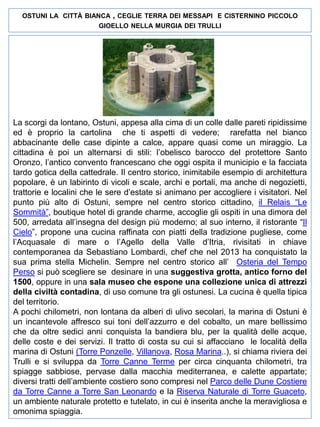 OSTUNI LA CITTÀ BIANCA

, CEGLIE

TERRA DEI MESSAPI E CISTERNINO PICCOLO

GIOELLO NELLA MURGIA DEI TRULLI

La scorgi da lontano, Ostuni, appesa alla cima di un colle dalle pareti ripidissime
ed è proprio la cartolina che ti aspetti di vedere; rarefatta nel bianco
abbacinante delle case dipinte a calce, appare quasi come un miraggio. La
cittadina è poi un alternarsi di stili: l’obelisco barocco del protettore Santo
Oronzo, l’antico convento francescano che oggi ospita il municipio e la facciata
tardo gotica della cattedrale. Il centro storico, inimitabile esempio di architettura
popolare, è un labirinto di vicoli e scale, archi e portali, ma anche di negozietti,
trattorie e localini che le sere d’estate si animano per accogliere i visitatori. Nel
punto più alto di Ostuni, sempre nel centro storico cittadino, il Relais “Le
Sommità”, boutique hotel di grande charme, accoglie gli ospiti in una dimora del
500, arredata all’insegna del design più moderno; al suo interno, il ristorante “Il
Cielo”, propone una cucina raffinata con piatti della tradizione pugliese, come
l’Acquasale di mare o l’Agello della Valle d’Itria, rivisitati in chiave
contemporanea da Sebastiano Lombardi, chef che nel 2013 ha conquistato la
sua prima stella Michelin. Sempre nel centro storico all’ Osteria del Tempo
Perso si può scegliere se desinare in una suggestiva grotta, antico forno del
1500, oppure in una sala museo che espone una collezione unica di attrezzi
della civiltà contadina, di uso comune tra gli ostunesi. La cucina è quella tipica
del territorio.
A pochi chilometri, non lontana da alberi di ulivo secolari, la marina di Ostuni è
un incantevole affresco sui toni dell’azzurro e del cobalto, un mare bellissimo
che da oltre sedici anni conquista la bandiera blu, per la qualità delle acque,
delle coste e dei servizi. Il tratto di costa su cui si affacciano le località della
marina di Ostuni (Torre Ponzelle, Villanova, Rosa Marina..), si chiama riviera dei
Trulli e si sviluppa da Torre Canne Terme per circa cinquanta chilometri, tra
spiagge sabbiose, pervase dalla macchia mediterranea, e calette appartate;
diversi tratti dell’ambiente costiero sono compresi nel Parco delle Dune Costiere
da Torre Canne a Torre San Leonardo e la Riserva Naturale di Torre Guaceto,
un ambiente naturale protetto e tutelato, in cui è inserita anche la meravigliosa e
omonima spiaggia.

 