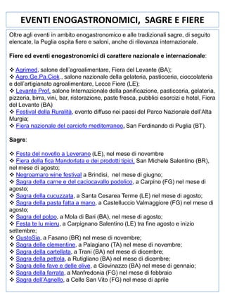 EVENTI ENOGASTRONOMICI, SAGRE E FIERE
Oltre agli eventi in ambito enogastronomico e alle tradizionali sagre, di seguito
elencate, la Puglia ospita fiere e saloni, anche di rilevanza internazionale.
Fiere ed eventi enogastronomici di carattere nazionale e internazionale:
 Agrimed, salone dell’agroalimentare, Fiera del Levante (BA);
 Agro.Ge.Pa.Ciok., salone nazionale della gelateria, pasticceria, cioccolateria
e dell’artigianato agroalimentare, Lecce Fiere (LE);
 Levante Prof, salone Internazionale della panificazione, pasticceria, gelateria,
pizzeria, birra, vini, bar, ristorazione, paste fresca, pubblici esercizi e hotel, Fiera
del Levante (BA)
 Festival della Ruralità, evento diffuso nei paesi del Parco Nazionale dell’Alta
Murgia;
 Fiera nazionale del carciofo mediterraneo, San Ferdinando di Puglia (BT).
Sagre:
 Festa del novello a Leverano (LE), nel mese di novembre
 Fiera della fica Mandorlata e dei prodotti tipici, San Michele Salentino (BR),
nel mese di agosto;
 Negroamaro wine festival a Brindisi, nel mese di giugno;
 Sagra della carne e del caciocavallo podolico, a Carpino (FG) nel mese di
agosto;
 Sagra della cucuzzata, a Santa Cesarea Terme (LE) nel mese di agosto;
 Sagra della pasta fatta a mano, a Castelluccio Valmaggiore (FG) nel mese di
agosto;
 Sagra del polpo, a Mola di Bari (BA), nel mese di agosto;
 Festa te lu mieru, a Carpignano Salentino (LE) tra fine agosto e inizio
settembre;
 GustoSia, a Fasano (BR) nel mese di novembre;
 Sagra delle clementine, a Palagiano (TA) nel mese di novembre;
 Sagra della cartellata, a Trani (BA) nel mese di dicembre;
 Sagra della pettola, a Rutigliano (BA) nel mese di dicembre;
 Sagra delle fave e delle olive, a Giovinazzo (BA) nel mese di gennaio;
 Sagra della farrata, a Manfredonia (FG) nel mese di febbraio
 Sagra dell’Agnello, a Celle San Vito (FG) nel mese di aprile

 