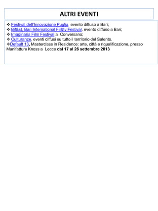 ALTRI EVENTI
 Festival dell’Innovazione Puglia, evento diffuso a Bari;
 Bif&st, Bari International Fil&tv Festival, evento diffuso a Bari;
 Imaginaria Film Festival a Conversano;
 Culturanze, eventi diffusi su tutto il territorio del Salento.
Default 13, Masterclass in Residence: arte, città e riqualificazione, presso
Manifatture Knoss a Lecce dal 17 al 26 settembre 2013

 