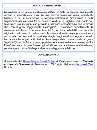 CENNI SULL’ORIGINE DEL PIATTO
La capriata è un piatto antichissimo diffuso in tutta la regione con piccole
varianti, a seconda della zona. Le fave secche compaiono quale ingrediente
basilare, a cui si aggiungono, a seconda dell’area di provenienza e della
disponibilità, altri elementi, tra cui cereali e verdure. In Puglia si trova, per lo più,
la versione più semplice, che prevede il semplice accostamento con le cicorie
che, con il gusto leggermente amarognolo, bilanciano perfettamente la
dolcezza delle fave. La versione descritta è, con tutta probabilità, una variante
originaria dalla zona di confine con la Basilicata, dove la stessa preparazione è
conosciuta con il nome di “arrapat” e privilegia l’aggiunta di altri legumi e cereali.
La capriata ha origini antichissime, l’etimologia della parola riporta al greco
“kapiridia”(focaccia fatta di grano pestato). Aristofane nella sue commedia “Le
Rane”, racconta di come Ercole, figlio di Giove, se ne cibasse in abbondanza,
per ritemprarsi prima di intraprendere le sue leggendarie fatiche.
DOVE ASSAGGIARLA
al ristorante del Borgo Bianco Resort & Spa di Poglignano a mare; Trattoria
Ambasciata Orsarese, via Tenente Iorio, 53 Foggia; Ristorante Peccato di Vino
Otranto.

 