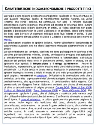 CARATTERISTICHE ENOGASTRONOMICHE E PRODOTTI TIPICI
La Puglia è una regione pressoché pianeggiante, l’assenza di rilievi montuosi di
una qualche rilevanza, capaci di rappresentare barriere naturali, sia verso
l’interno, che verso l’esterno, ha contribuito, non solo a rendere piuttosto
omogenea la cucina regionale, ma anche ad esporla all’influenza delle culture
gastronomiche delle regioni confinanti. In effetti, la Puglia condivide non pochi
prodotti e preparazioni con la vicina Basilicata e, in generale, con le altre regioni
del sud; solo per fare un esempio, l’utilizzo delle fave ridotte in purea, è una
modalità costante diffusa anche in Sicilia e Calabria e conosciuta con il nome di
Maccu.
Le dominazioni occorse in epoche antiche, hanno ugualmente contaminato la
gastronomia pugliese, che ha altresì assimilato tradizioni gastronomiche di altri
popoli.
La conformazione del territorio, costituito da zone pianeggianti e collinose e da
un clima particolarmente mite ha, di fatto, privilegiato lo sviluppo dell’agricoltura
e dell’allevamento. La tradizione gastronomica è caratterizzata dall’utilizzo
creativo dei prodotti della terra, in particolare cereali, legumi e ortaggi, tra cui
spiccano due tipicità: il lampascione e il fungo cardoncello. Anche la
frutticoltura, in particolare, gli agrumi trovano nella zona del tarantino un area di
eccellenza; La frutta secca e quella fresca essiccata, in particolare i fichi, è
spesso impiegata insieme a miele e mosto di uva nella preparazione dei dolci
tipici pugliesi: mostaccioli e cartellate. Diffusissima la coltivazione della vite e
dell’ulivo, tanto che la produzione dell’olio extravergine di oliva rappresenta, sia
qualitativamente, che quantitativamente, il portabandiera della regione. Dal
promontorio del Gargano fino al Salento si contano ben cinque oli extravergini
di oliva a denominazione di origine protetta: Dauno DOP, Terre di Bari DOP,
Collina di Brindisi DOP, Terre Tarentine DOP e Terre d’Otranto DOP. Per
assaporarne appieno il gusto, che si distingue a seconda della varietà degli
olivi utilizzati e delle caratteristiche del terreno, è sufficiente abbinarlo ad un'altra
bontà tipica, il pane di Altamura; la cultura gastronomica popolare pugliese è,
del resto, molto legata alla tradizione del pane, alimento povero che
caratterizzava, anticamente, la cucina frugale dell’entroterra; abbrustolito sul
camino e abbinato a olive, erbe di campo, verdure fresche, oppure conservate
sottolio, spesso in modo casuale o determinato dalla disponibilità degli
ingredienti, non mancava nel convivio dei contadini ed è, ancora oggi,
protagonista dei gustosissimi antipasti tipici della cucina pugliese.

 