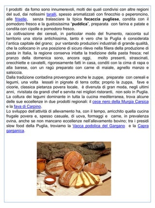 I prodotti da forno sono innumerevoli, molti dei quali condivisi con altre regioni
del sud, dai notissimi taralli, spesso aromatizzati con finocchio o peperoncino,
alle friselle, senza tralasciare la tipica focaccia pugliese, condita con il
pomodoro fresco e la gustosissima “puddica”, preparata con farina e patate e
condita con cipolle e pomodoro fresco.
La coltivazione dei cereali, in particolar modo del frumento, racconta sul
territorio una storia antichissima, tanto è vero che la Puglia è considerata
l’antica capitale del grano; pur vantando produzioni industriali di grande qualità,
che la collocano in una posizione di sicuro rilevo nella filiera della produzione di
pasta in Italia, la regione conserva intatta la tradizione della pasta fresca; nel
pranzo della domenica sono, ancora oggi,
molto presenti, strascinati,
orecchiette e cavatelli, rigorosamente fatti in casa, conditi con la cima di rapa o
alla barese, con un ragù preparato con carne di maiale, agnello manzo e
salsiccia.
Dalla tradizione contadina provengono anche le zuppe, preparate con cereali e
legumi, una volta lessati in pignate di terra cotta; proprio la zuppa, fave e
cicorie, classica pietanza povera locale, è divenuta di gran moda, negli ultimi
anni, rivisitata da grandi chef e servita nei migliori ristoranti, non solo in Puglia.
La coltura dei legumi dominante in tutta la cucina mediterranea, trova alcune
delle sue eccellenze in due prodotti regionali: il cece nero della Murgia Carsica
e la fava di Carpino.
Lo sviluppo dell’attività di allevamento ha, con il tempo, arricchito quella cucina
frugale povera e, spesso casuale, di uova, formaggi e carne, in prevalenza
ovina, anche se non mancano eccellenze nell’allevamento bovino; tra i presidi
slow food della Puglia, troviamo la Vacca podolica del Gargano e la Capra
garganica.

 