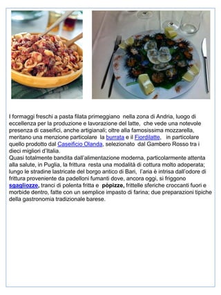 I formaggi freschi a pasta filata primeggiano nella zona di Andria, luogo di
eccellenza per la produzione e lavorazione del latte, che vede una notevole
presenza di caseifici, anche artigianali; oltre alla famosissima mozzarella,
meritano una menzione particolare la burrata e il Fiordilatte, in particolare
quello prodotto dal Caseificio Olanda, selezionato dal Gambero Rosso tra i
dieci migliori d’Italia.
Quasi totalmente bandita dall’alimentazione moderna, particolarmente attenta
alla salute, in Puglia, la frittura resta una modalità di cottura molto adoperata;
lungo le stradine lastricate del borgo antico di Bari, l’aria è intrisa dall’odore di
frittura proveniente da padelloni fumanti dove, ancora oggi, si friggono
sgagliozze, tranci di polenta fritta e pòpizze, frittelle sferiche croccanti fuori e
morbide dentro, fatte con un semplice impasto di farina; due preparazioni tipiche
della gastronomia tradizionale barese.

 