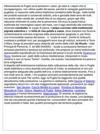 Attraversando la Puglia sono tantissimi i colori, gli odori e i sapori che si
sovrappongono, non ultimo quello del pesce, perché la variegata gastronomia
pugliese, si riassume nella antica tradizione contadina delle Murge, nella bontà
dei prodotti essiccati o conservati sottolio, arte e genialità della terra dei trulli,
ma anche nella varietà dei prodotti ittici di cui dispone, grazie agli oltre
ottocento chilometri di costa che la percorrono. Ed ecco la pasta fresca,
sublimata dai meravigliosi sapori del mare, con il ragù declinato alla marinara,
chiamato ciambotto, le zuppe di pesce, il polpo cucinato nella tradizionale
pignata salentina e la tiella di riso patate e cozze, dove traspare con forza la
contaminazione culinaria originata dalla dominazione spagnola; e, per finire,
una irrinunciabile usanza dei baresi, il “crudo di mare”, trionfo di molluschi,
crostacei e prelibati ricci; per assaggiarlo sono due gli indirizzi, entrambi a Torre
a Mare, borgo di pescatori poco distante dal centro della città: da Nicola - viale
Principe di Piemonte, 3 tel 080 5430043 - locale a conduzione familiare con
annessa pescheria e terrazza sul porticciolo, che propone un menù tradizionale,
apprezzabile soprattutto per la freschezza del pesce e la più recente Taverna Le
Rune, biosteria con piatti della cultura mediterranea, interpretati in modo
creativo e con un tocco “fusion”. Insolito, ma riuscito, l’accostamento tra pesce e
birra artigianale.
A dispetto dell’antichissima tradizione della coltivazione della vite, che in Puglia
risale addirittura a circa duemila anni prima di Cristo, la produzione di vini con
prerogative adeguate alla qualità dell’uva, è storia relativamente recente. Fino a
non molti anni fa, infatti, i vini pugliesi servivano prevalentemente per esaltare
vini prodotti al nord. Per contro, oggi, la Puglia ha raggiunto una qualità
elevatissima nella produzione. La gamma è vastissima, dalla Daunia al Salento;
segnaliamo alcuni tra i vini doc maggiormente apprezzati, provenienti da vitigni
autoctoni: San Severo, Cacc'è Mmitte di Lucera, Primitivo di Manduria,
Moscato di Trani, Ostuni, Aleatico di Puglia, Salice Salentino, Leverano,
Squinzano e l’ormai famosissimo Negroamaro. Di recente, la regione ha
ottenuto notevoli riconoscimenti per la produzione di vino rosato, una tipologia
che sta riscuotendo grande interesse tra i consumatori; dei dieci principali vini
rosati prodotti in Italia, ben quattro provengono dal territorio pugliese.

 