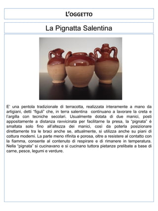 L’OGGETTO
La Pignatta Salentina

E’ una pentola tradizionale di terracotta, realizzata interamente a mano da
artigiani, detti “figuli” che, in terra salentina continuano a lavorare la creta e
l’argilla con tecniche secolari. Usualmente dotata di due manici, posti
appositamente a distanza ravvicinata per facilitarne la presa, la “pignata” è
smaltata solo fino all’altezza dei manici, così da poterla posizionare
direttamente tra le braci anche se, attualmente, si utilizza anche su piani di
cottura moderni. La parte meno rifinita e porosa, oltre a resistere al contatto con
la fiamma, consente al contenuto di respirare e di rimanere in temperatura.
Nella “pignata” si cucinavano e si cucinano tuttora pietanze prelibate a base di
carne, pesce, legumi e verdure.

 