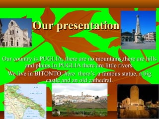 Our presentationOur presentation
Our country is PUGLIA, there are no mountains,there are hillsOur country is PUGLIA, there are no mountains,there are hills
and plains.In PUGLIA there are little rivers.and plains.In PUGLIA there are little rivers.
We live in BITONTO; here there’s a famous statue, a bigWe live in BITONTO; here there’s a famous statue, a big
castle and an old cathedral.castle and an old cathedral.
 