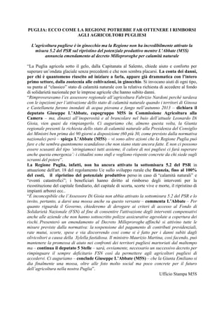 PUGLIA: ECCO COME LA REGIONE POTREBBE FAR OTTENERE I RIMBORSI
AGLI AGRICOLTORI PUGLIESI
L’agricoltura pugliese è in ginocchio ma la Regione non ha incredibilmente attivato la
misura 5.2 del PSR sul ripristino del potenziale produttivo mentre L’Abbate (M5S)
annuncia emendamento al decreto Milleproroghe per calamità naturale
“La Puglia agricola sotto il gelo, dalla Capitanata al Salento, chiede aiuto e conforto per
superare un’ondata glaciale senza precedenti e che non sembra placarsi. La conta dei danni,
per chi è quantomeno riuscito ad iniziare a farla, appare già drammatica con l’intero
primo settore, dalla zootecnia alle coltivazioni, in ginocchio. Si invocano aiuti di ogni tipo,
su punta al “classico” stato di calamità naturale con la relativa richiesta di accedere al fondo
di solidarietà nazionale per le imprese agricole che hanno subito danni.
“Rimproveravamo l’ex assessore regionale all’agricoltura Fabrizio Nardoni perché tardava
con le ispezioni per l’attivazione dello stato di calamità naturale quando i territori di Ginosa
e Castellaneta furono inondati di acqua piovana e fango nell’autunno 2013 – dichiara il
deputato Giuseppe L’Abbate, capogruppo M5S in Commissione Agricoltura alla
Camera – ma, dinanzi all’inoperosità e al brancolare nel buio dell’attuale Leonardo Di
Gioia, vien quasi da rimpiangerlo. Ci auguriamo che, almeno questa volta, la Giunta
regionale presenti la richiesta dello stato di calamità naturale alla Presidenza del Consiglio
dei Ministri ben prima dei 90 giorni a disposizione (60 più 30, come previsto dalla normativa
nazionale) però – spiega L’Abbate (M5S) – vi sono altre azioni che la Regione Puglia può
fare e che sembra quantomeno scandaloso che non siano state ancora fatte. E non ci possono
essere scusanti del tipo ‘stringiamoci tutti assieme, il calore di noi pugliesi ci farà superare
anche questa emergenza’: i cittadini sono stufi e vogliono risposte concrete da chi siede sugli
scranni del potere”.
La Regione Puglia, infatti, non ha ancora attivato la sottomisura 5.2 del PSR in
attuazione dell'art. 18 del regolamento Ue sullo sviluppo rurale che finanzia, fino al 100%
del costi, il ripristino del potenziale produttivo perso in caso di “calamità naturali” e
“eventi catastrofici”; i beneficiari hanno diritto al rimborso degli interventi per la
ricostituzione del capitale fondiario, del capitale di scorta, scorte vive e morte, il ripristino di
impianti arborei ecc..
“È inconcepibile che l’Assessore Di Gioia non abbia attivato la sottomisura 5.2 del PSR e lo
invito, pertanto, a darsi una mossa anche su questo versante – commenta L’Abbate – Per
quanto riguarda il Governo, chiederemo di derogare ai criteri di accesso al Fondo di
Solidarietà Nazionale (FSN) al fine di consentire l'attivazione degli interventi compensativi
anche alle aziende che non hanno sottoscritto polizze assicurative agevolate a copertura dei
rischi. Presenterò un emendamento al Decreto Milleproroghe affinché si attivino tutte le
misure previste dalla normativa: la sospensione del pagamento di contributi previdenziali,
rate mutui, scorte, spese e via discorrendo cosi come si è fatto per i danni subiti dagli
olivicoltori a causa della Xylella fastidiosa. Il ministro Maurizio Martina, così facendo, può
mantenere la promessa di aiuto nei confronti dei territori pugliesi martoriati dal maltempo
ma – continua il deputato 5 Stelle – sarà, ovviamente, necessario un successivo decreto per
rimpinguare il sempre deficitario FSN così da permettere agli agricoltori pugliesi di
accedervi. Ci auguriamo – conclude Giuseppe L’Abbate (M5S) – che la Giunta Emiliano si
dia finalmente una mossa, oltre alle foto molto social ma poco concrete per il futuro
dell’agricoltura nella nostra Puglia”.
Ufficio Stampa M5S
 